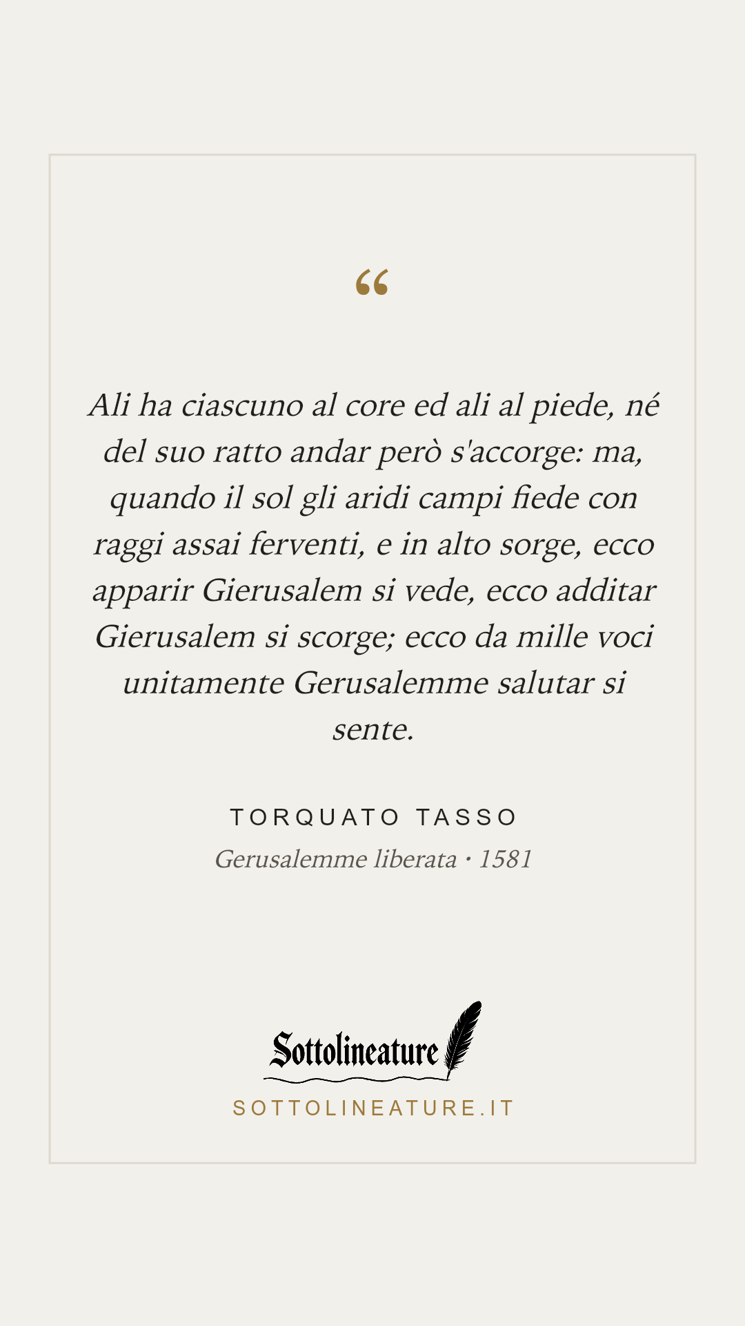 «Ali ha ciascuno al core ed ali al piede, né del suo ratto andar però s'accorge: ma, quando il sol gli aridi campi fiede con raggi assai ferventi, e in alto sorge, ecco apparir Gierusalem si vede, ecco additar Gierusalem si scorge; ecco da mille voci unitamente Gerusalemme salutar si sente.» — Torquato Tasso, Gerusalemme liberata (1581). Grafica Sottolineature, versione chiara.