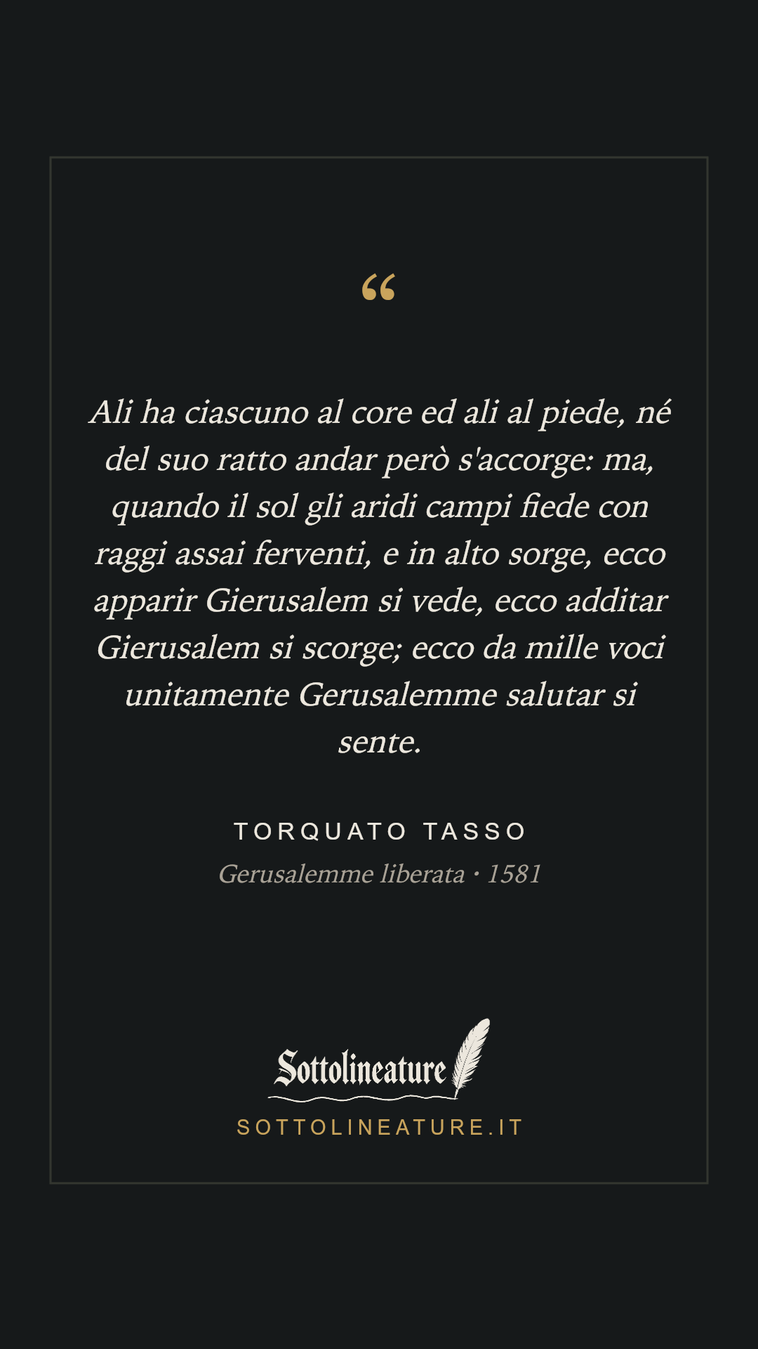 «Ali ha ciascuno al core ed ali al piede, né del suo ratto andar però s'accorge: ma, quando il sol gli aridi campi fiede con raggi assai ferventi, e in alto sorge, ecco apparir Gierusalem si vede, ecco additar Gierusalem si scorge; ecco da mille voci unitamente Gerusalemme salutar si sente.» — Torquato Tasso, Gerusalemme liberata (1581). Grafica Sottolineature, versione scura.