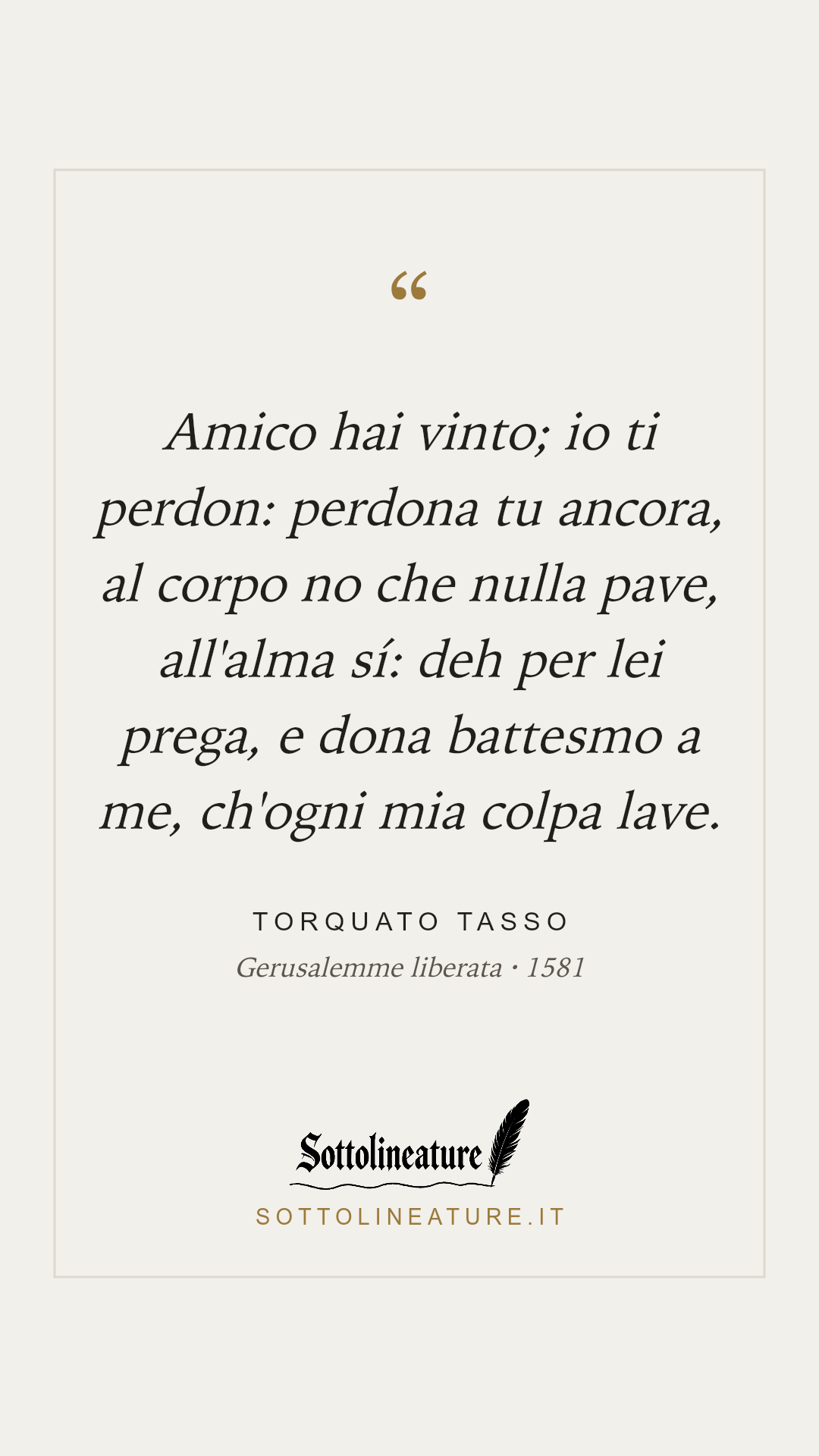 «Amico hai vinto; io ti perdon: perdona tu ancora, al corpo no che nulla pave, all'alma sí: deh per lei prega, e dona battesmo a me, ch'ogni mia colpa lave.» — Torquato Tasso, Gerusalemme liberata (1581). Grafica Sottolineature, versione chiara.