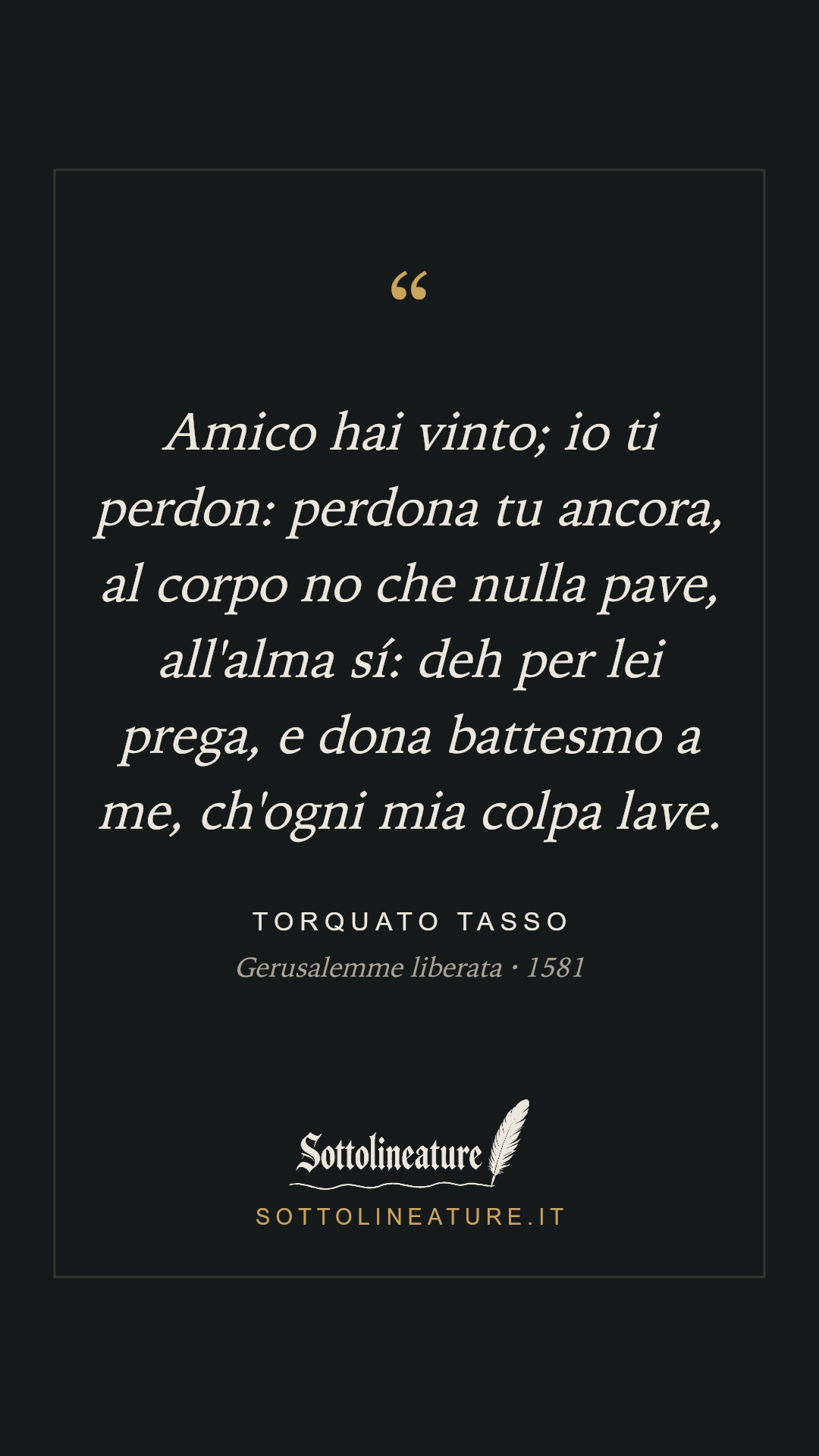 «Amico hai vinto; io ti perdon: perdona tu ancora, al corpo no che nulla pave, all'alma sí: deh per lei prega, e dona battesmo a me, ch'ogni mia colpa lave.» — Torquato Tasso, Gerusalemme liberata (1581). Grafica Sottolineature, versione scura.