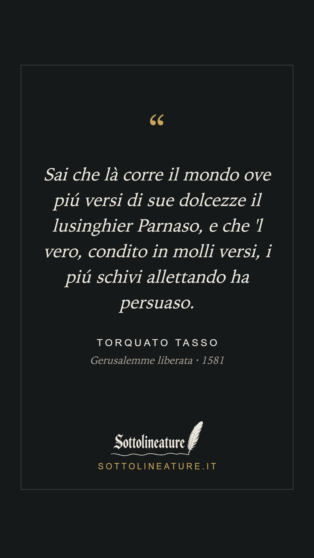 «Sai che là corre il mondo ove piú versi di sue dolcezze il lusinghier Parnaso, e che 'l vero, condito in molli versi, i piú schivi allettando ha persuaso.» — Torquato Tasso, Gerusalemme liberata (1581). Grafica Sottolineature, versione scura.