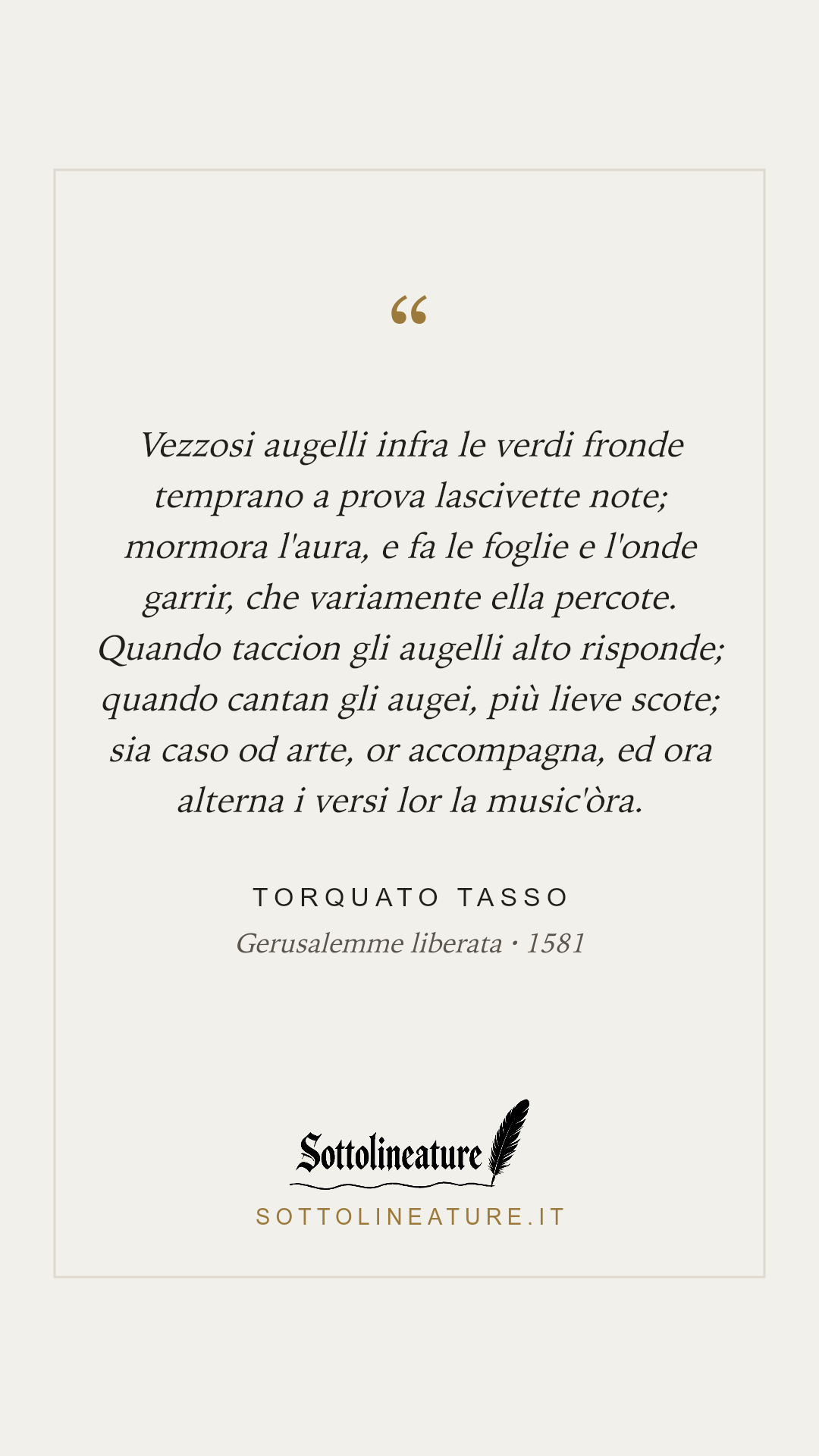 «Vezzosi augelli infra le verdi fronde temprano a prova lascivette note; mormora l'aura, e fa le foglie e l'onde garrir, che variamente ella percote. Quando taccion gli augelli alto risponde; quando cantan gli augei, più lieve scote; sia caso od arte, or accompagna, ed ora alterna i versi lor la music'òra.» — Torquato Tasso, Gerusalemme liberata (1581). Grafica Sottolineature, versione chiara.
