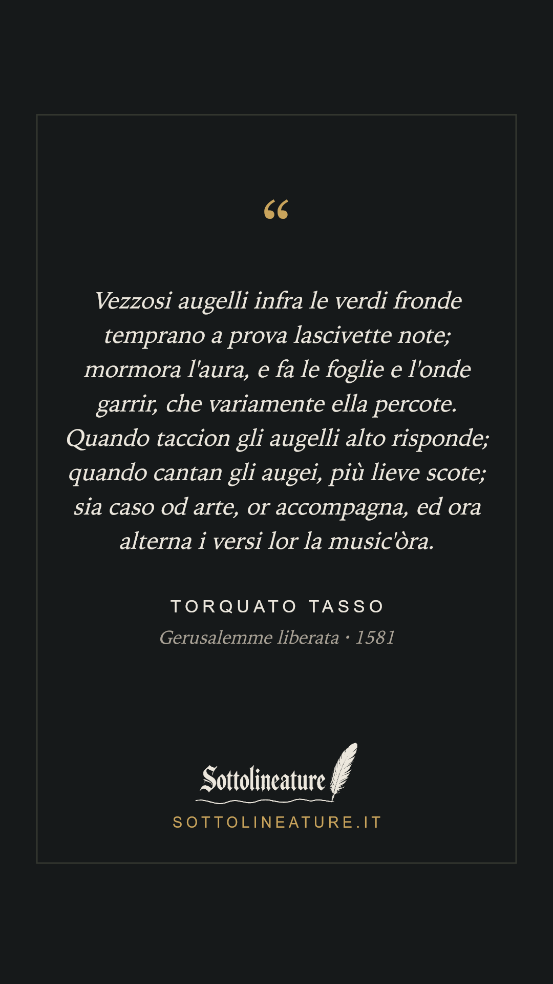 «Vezzosi augelli infra le verdi fronde temprano a prova lascivette note; mormora l'aura, e fa le foglie e l'onde garrir, che variamente ella percote. Quando taccion gli augelli alto risponde; quando cantan gli augei, più lieve scote; sia caso od arte, or accompagna, ed ora alterna i versi lor la music'òra.» — Torquato Tasso, Gerusalemme liberata (1581). Grafica Sottolineature, versione scura.