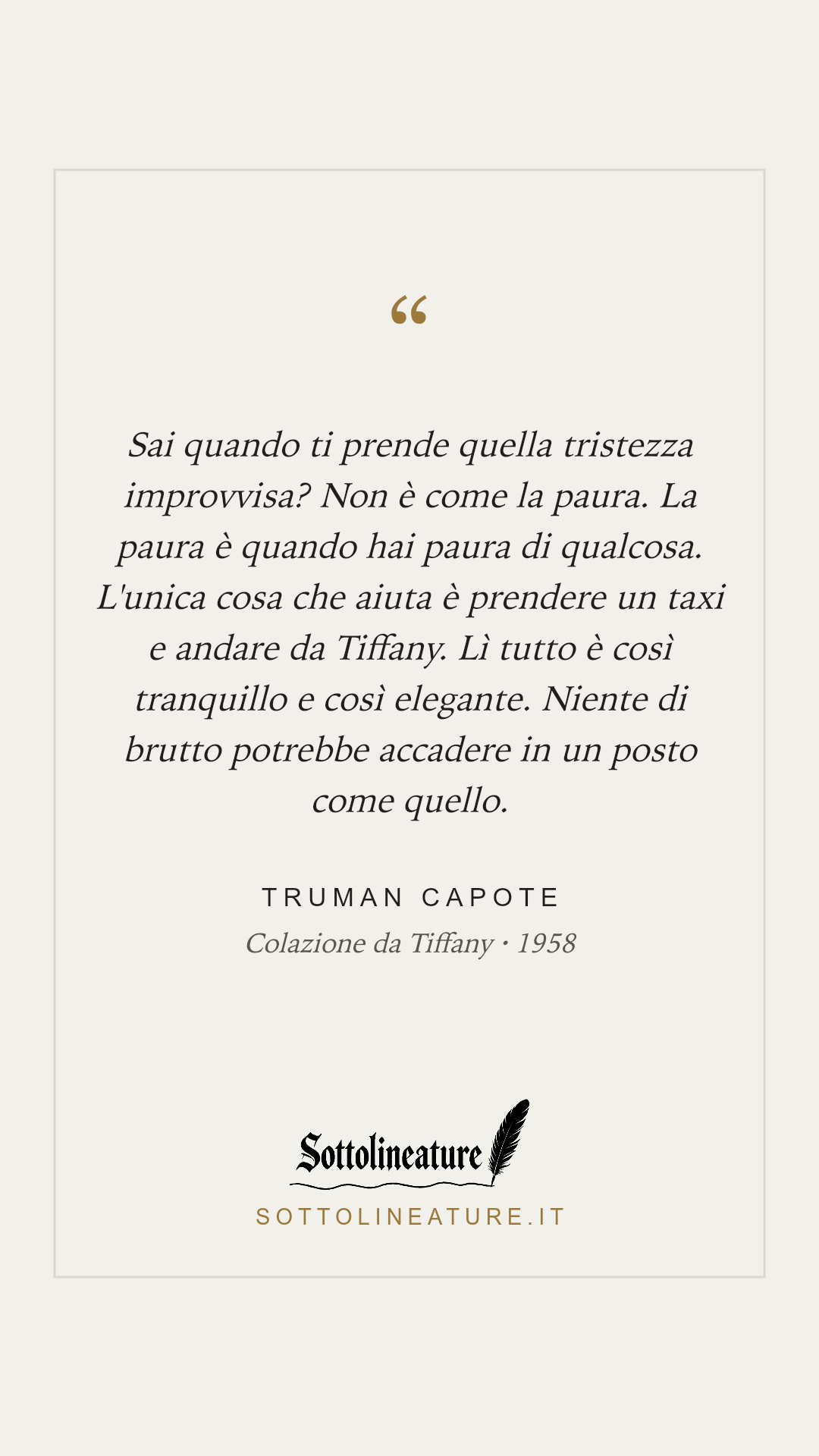 «Sai quando ti prende quella tristezza improvvisa? Non è come la paura. La paura è quando hai paura di qualcosa. L'unica cosa che aiuta è prendere un taxi e andare da Tiffany. Lì tutto è così tranquillo e così elegante. Niente di brutto potrebbe accadere in un posto come quello.» — Truman Capote, Colazione da Tiffany (1958). Grafica Sottolineature, versione chiara.