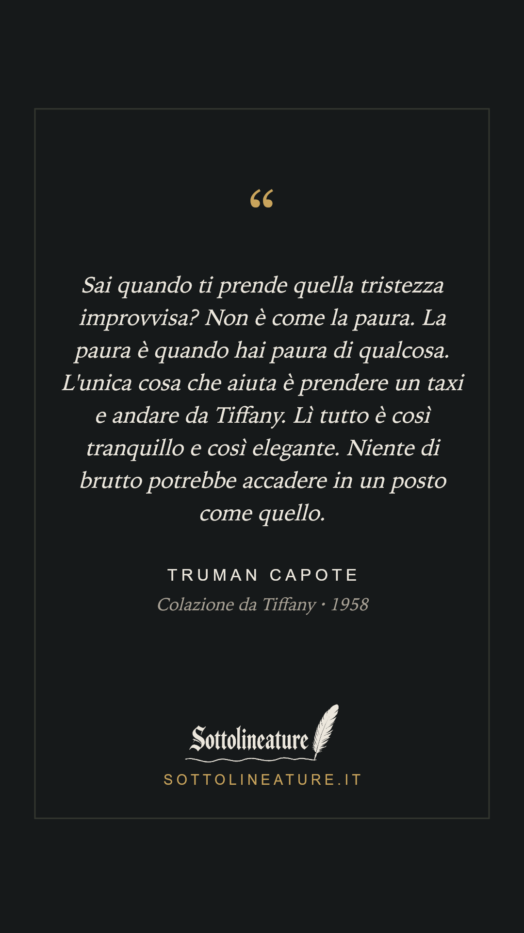 «Sai quando ti prende quella tristezza improvvisa? Non è come la paura. La paura è quando hai paura di qualcosa. L'unica cosa che aiuta è prendere un taxi e andare da Tiffany. Lì tutto è così tranquillo e così elegante. Niente di brutto potrebbe accadere in un posto come quello.» — Truman Capote, Colazione da Tiffany (1958). Grafica Sottolineature, versione scura.