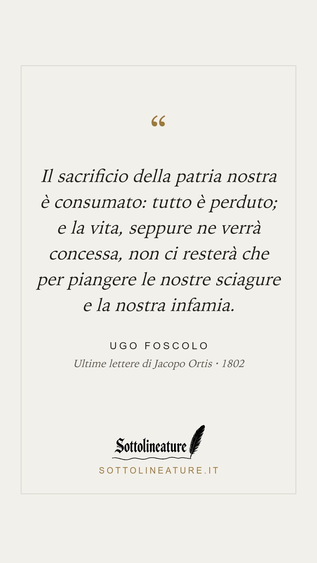 «Il sacrificio della patria nostra è consumato: tutto è perduto; e la vita, seppure ne verrà concessa, non ci resterà che per piangere le nostre sciagure e la nostra infamia.» — Ugo Foscolo, Ultime lettere di Jacopo Ortis (1802). Grafica Sottolineature, versione chiara.