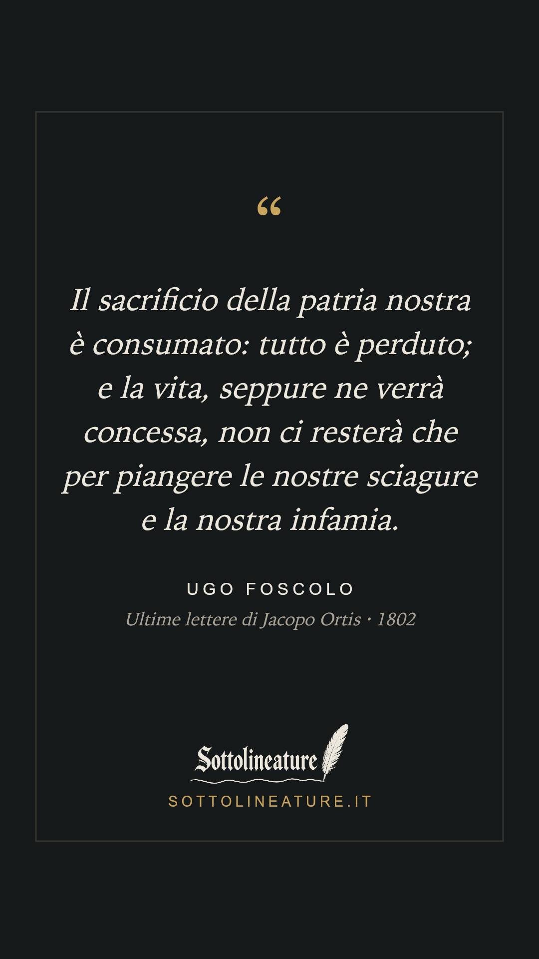 «Il sacrificio della patria nostra è consumato: tutto è perduto; e la vita, seppure ne verrà concessa, non ci resterà che per piangere le nostre sciagure e la nostra infamia.» — Ugo Foscolo, Ultime lettere di Jacopo Ortis (1802). Grafica Sottolineature, versione scura.