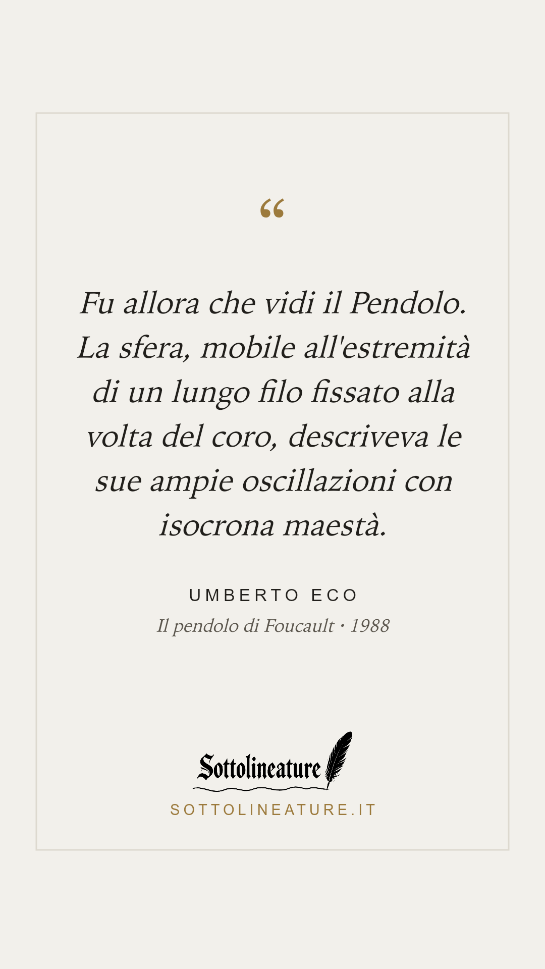 «Fu allora che vidi il Pendolo. La sfera, mobile all'estremità di un lungo filo fissato alla volta del coro, descriveva le sue ampie oscillazioni con isocrona maestà.» — Umberto Eco, Il pendolo di Foucault (1988). Grafica Sottolineature, versione chiara.