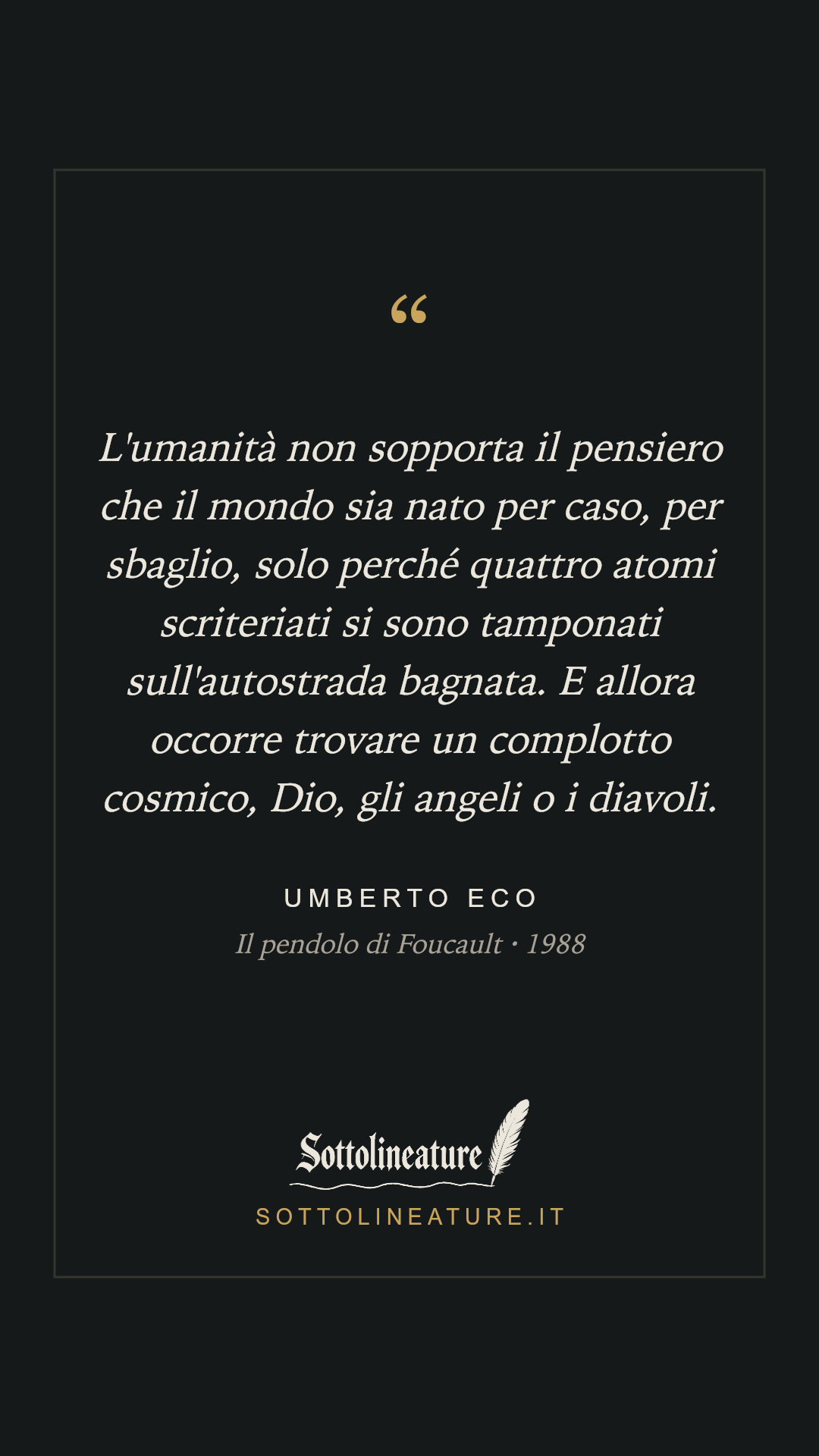 «L'umanità non sopporta il pensiero che il mondo sia nato per caso, per sbaglio, solo perché quattro atomi scriteriati si sono tamponati sull'autostrada bagnata. E allora occorre trovare un complotto cosmico, Dio, gli angeli o i diavoli.» — Umberto Eco, Il pendolo di Foucault (1988). Grafica Sottolineature, versione scura.