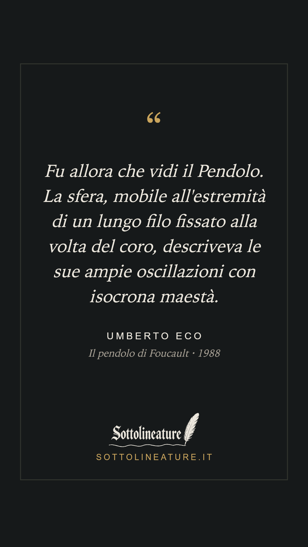 «Fu allora che vidi il Pendolo. La sfera, mobile all'estremità di un lungo filo fissato alla volta del coro, descriveva le sue ampie oscillazioni con isocrona maestà.» — Umberto Eco, Il pendolo di Foucault (1988). Grafica Sottolineature, versione scura.