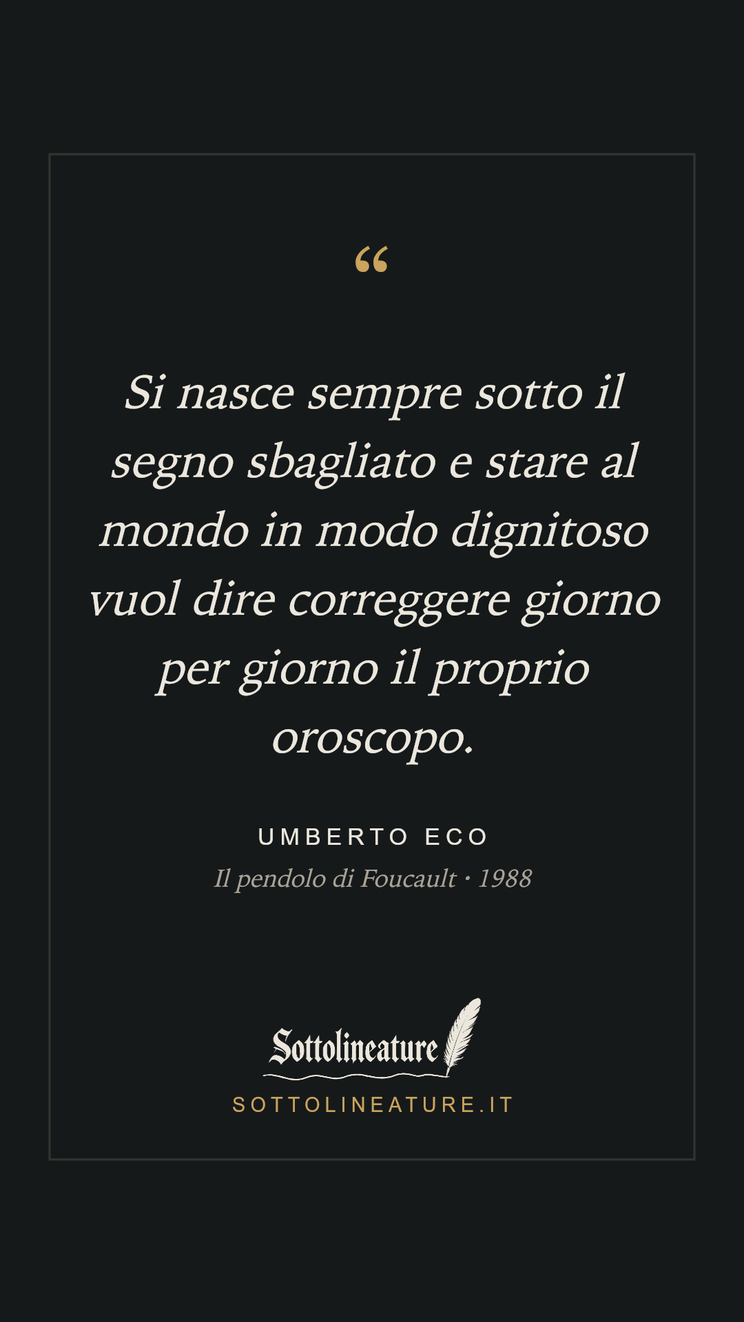«Si nasce sempre sotto il segno sbagliato e stare al mondo in modo dignitoso vuol dire correggere giorno per giorno il proprio oroscopo.» — Umberto Eco, Il pendolo di Foucault (1988). Grafica Sottolineature, versione scura.