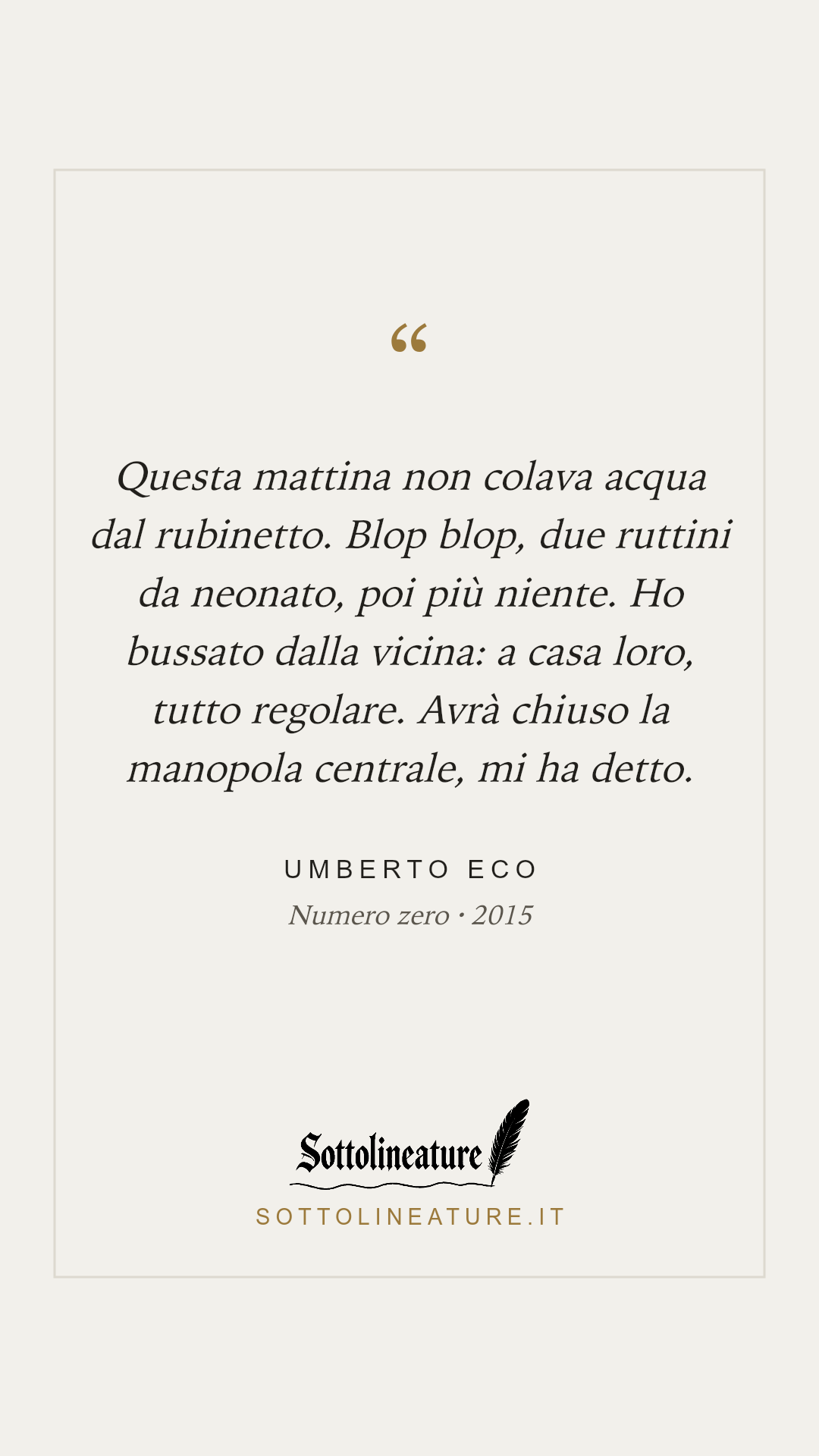 «Questa mattina non colava acqua dal rubinetto. Blop blop, due ruttini da neonato, poi più niente. Ho bussato dalla vicina: a casa loro, tutto regolare. Avrà chiuso la manopola centrale, mi ha detto.» — Umberto Eco, Numero zero (2015). Grafica Sottolineature, versione chiara.
