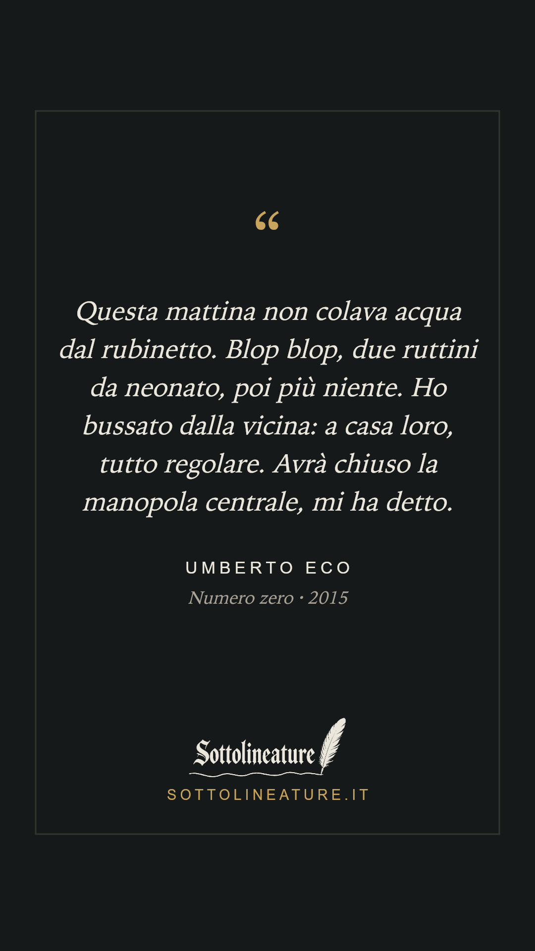 «Questa mattina non colava acqua dal rubinetto. Blop blop, due ruttini da neonato, poi più niente. Ho bussato dalla vicina: a casa loro, tutto regolare. Avrà chiuso la manopola centrale, mi ha detto.» — Umberto Eco, Numero zero (2015). Grafica Sottolineature, versione scura.