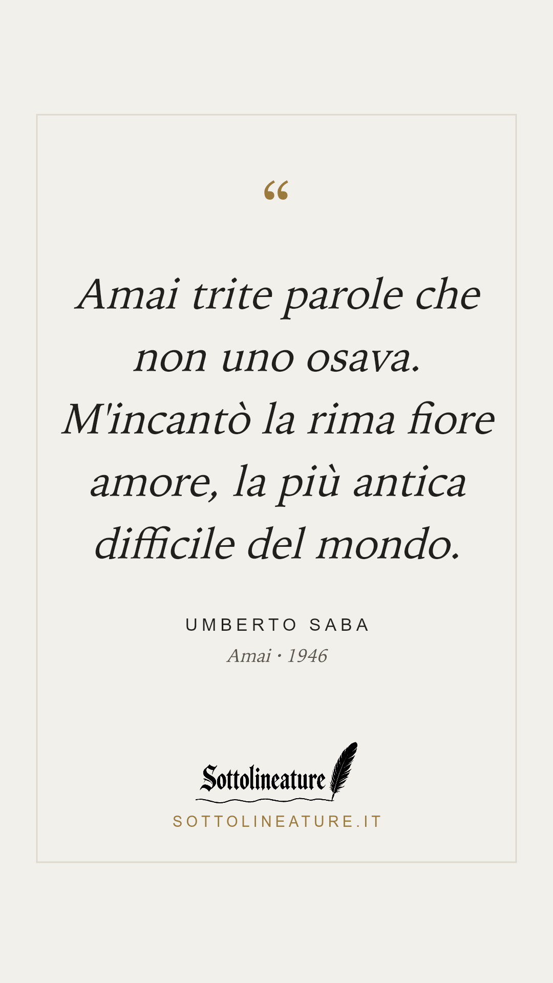 «Amai trite parole che non uno osava. M'incantò la rima fiore amore, la più antica difficile del mondo.» — Umberto Saba, Amai (1946). Grafica Sottolineature, versione chiara.