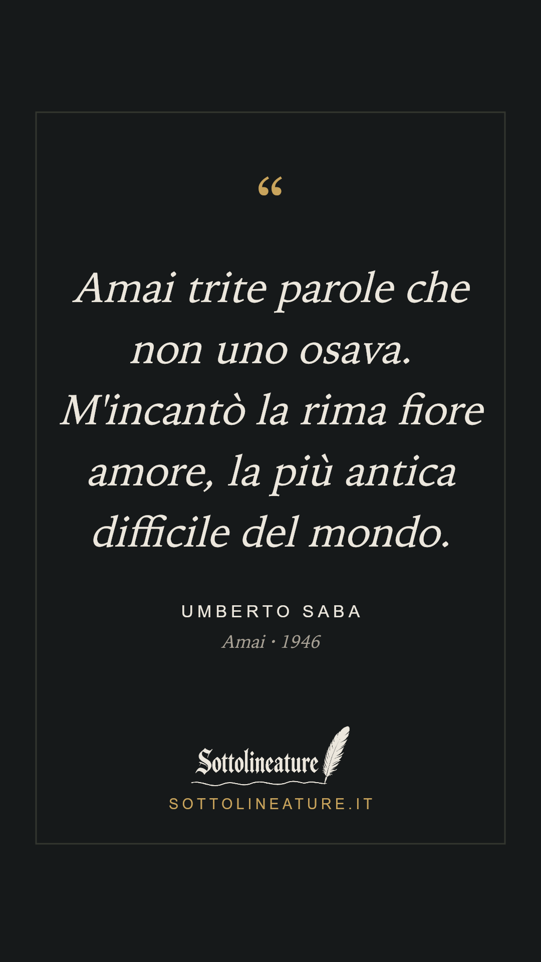 «Amai trite parole che non uno osava. M'incantò la rima fiore amore, la più antica difficile del mondo.» — Umberto Saba, Amai (1946). Grafica Sottolineature, versione scura.