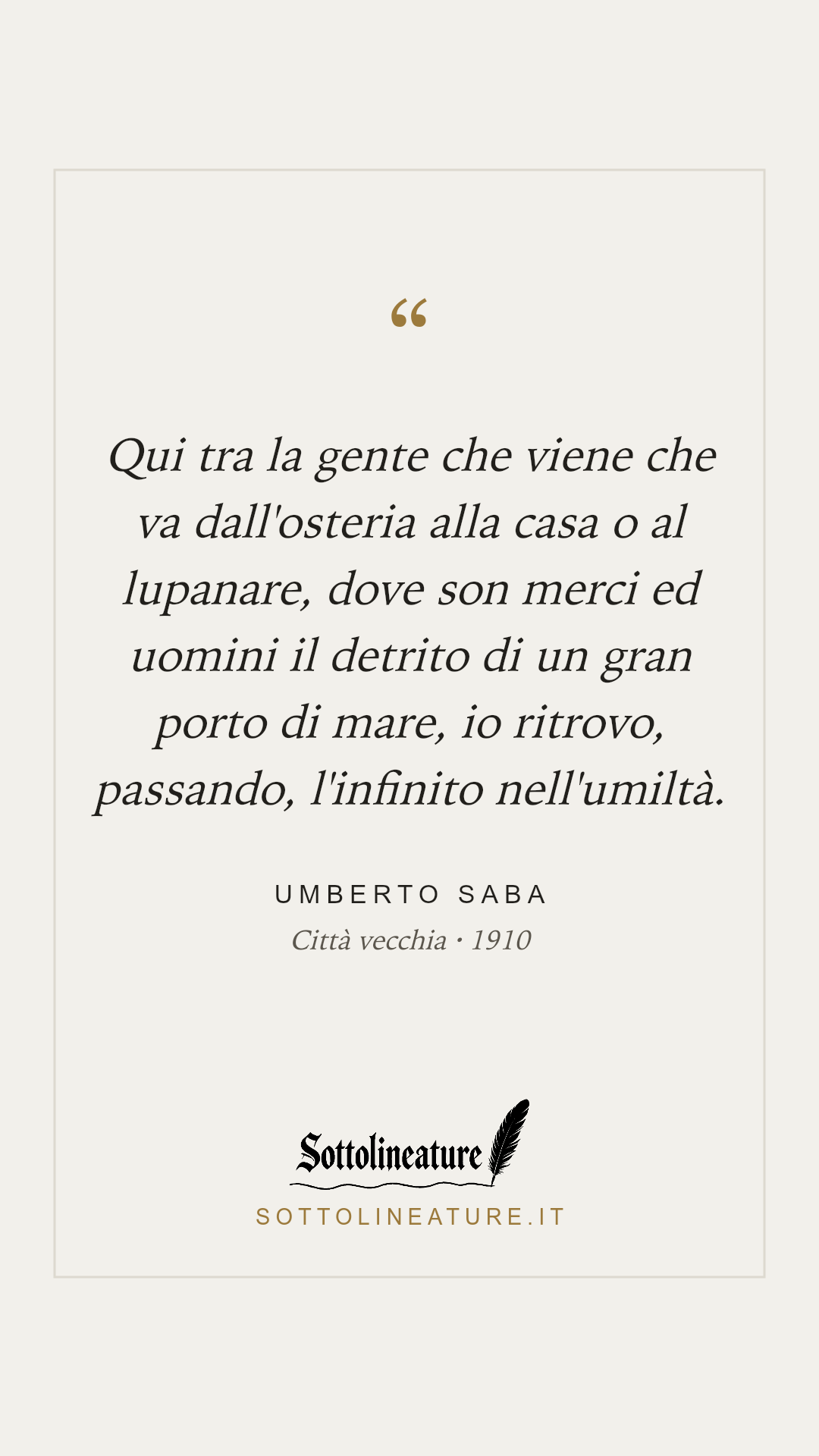 «Qui tra la gente che viene che va dall'osteria alla casa o al lupanare, dove son merci ed uomini il detrito di un gran porto di mare, io ritrovo, passando, l'infinito nell'umiltà.» — Umberto Saba, Città vecchia (1910). Grafica Sottolineature, versione chiara.
