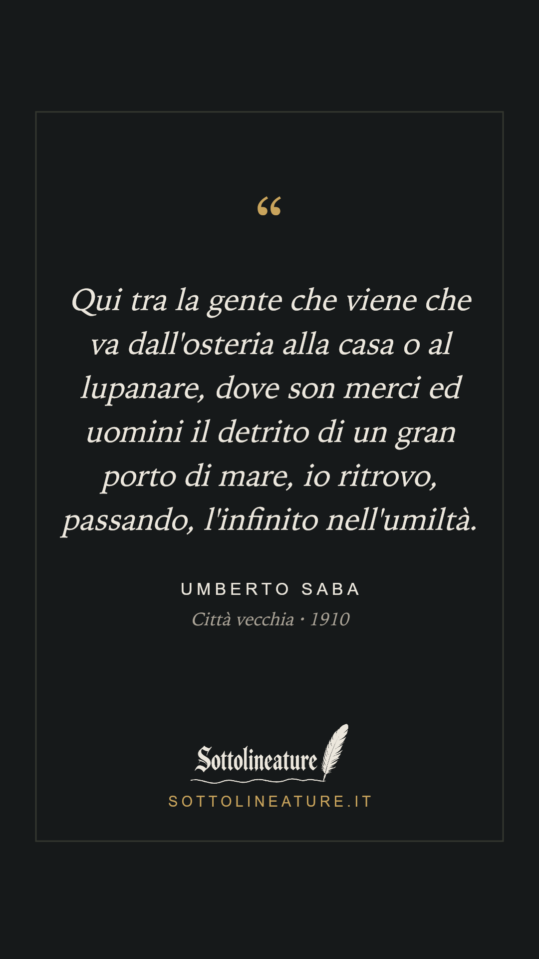 «Qui tra la gente che viene che va dall'osteria alla casa o al lupanare, dove son merci ed uomini il detrito di un gran porto di mare, io ritrovo, passando, l'infinito nell'umiltà.» — Umberto Saba, Città vecchia (1910). Grafica Sottolineature, versione scura.