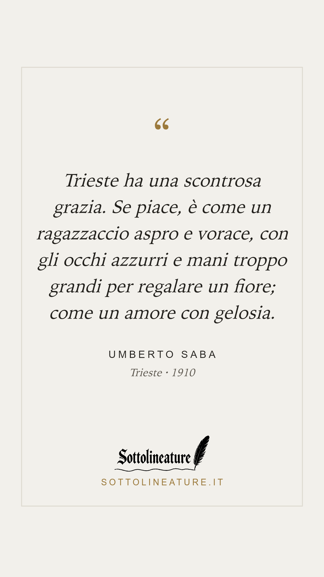«Trieste ha una scontrosa grazia. Se piace, è come un ragazzaccio aspro e vorace, con gli occhi azzurri e mani troppo grandi per regalare un fiore; come un amore con gelosia.» — Umberto Saba, Trieste (1910). Grafica Sottolineature, versione chiara.