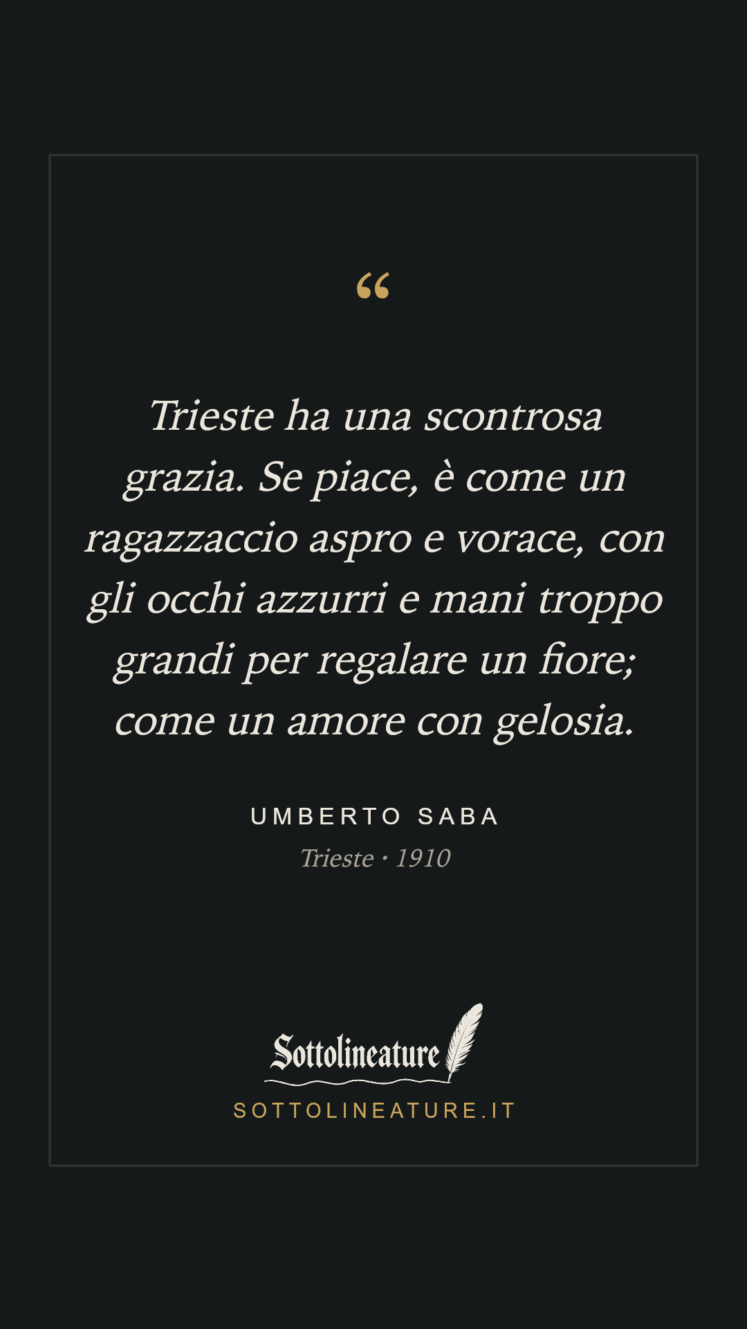 «Trieste ha una scontrosa grazia. Se piace, è come un ragazzaccio aspro e vorace, con gli occhi azzurri e mani troppo grandi per regalare un fiore; come un amore con gelosia.» — Umberto Saba, Trieste (1910). Grafica Sottolineature, versione scura.