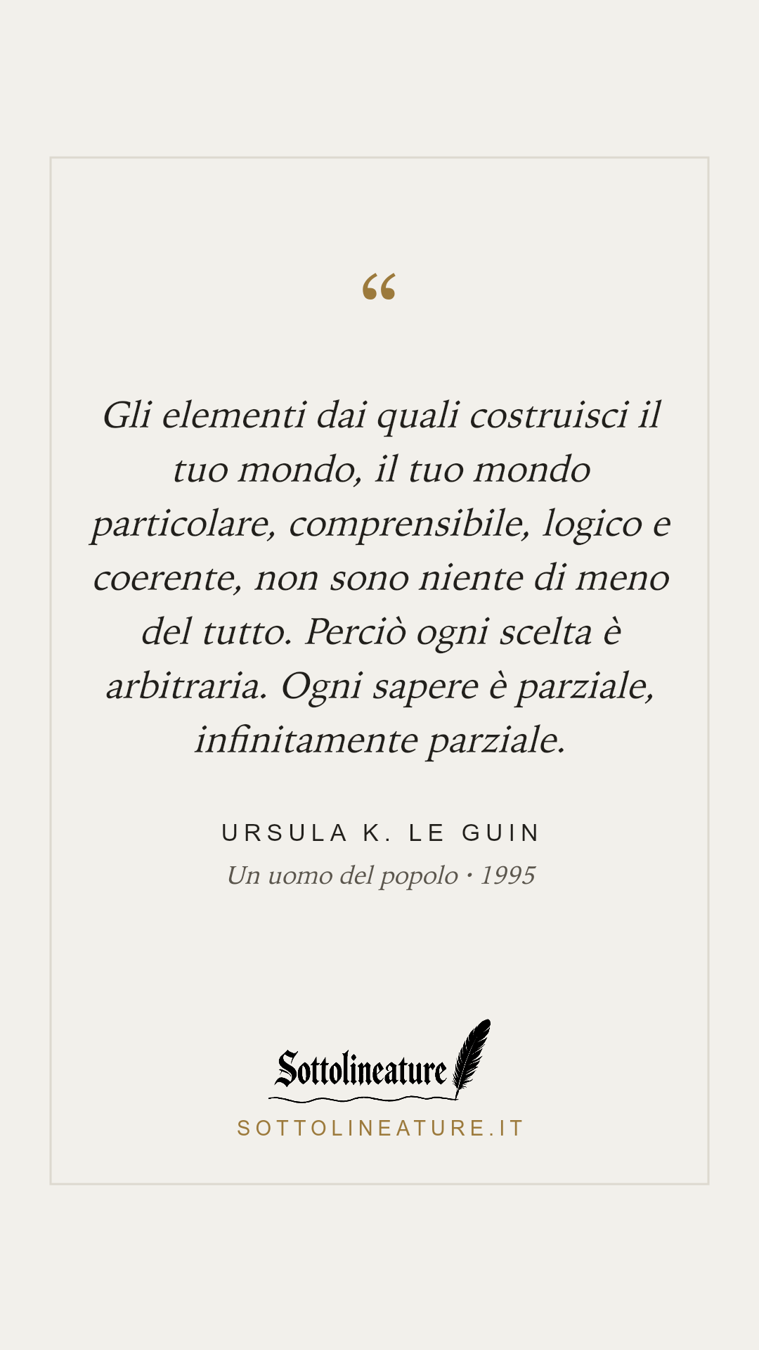 «Gli elementi dai quali costruisci il tuo mondo, il tuo mondo particolare, comprensibile, logico e coerente, non sono niente di meno del tutto. Perciò ogni scelta è arbitraria. Ogni sapere è parziale, infinitamente parziale.» — Ursula K. Le Guin, Un uomo del popolo (1995). Grafica Sottolineature, versione chiara.
