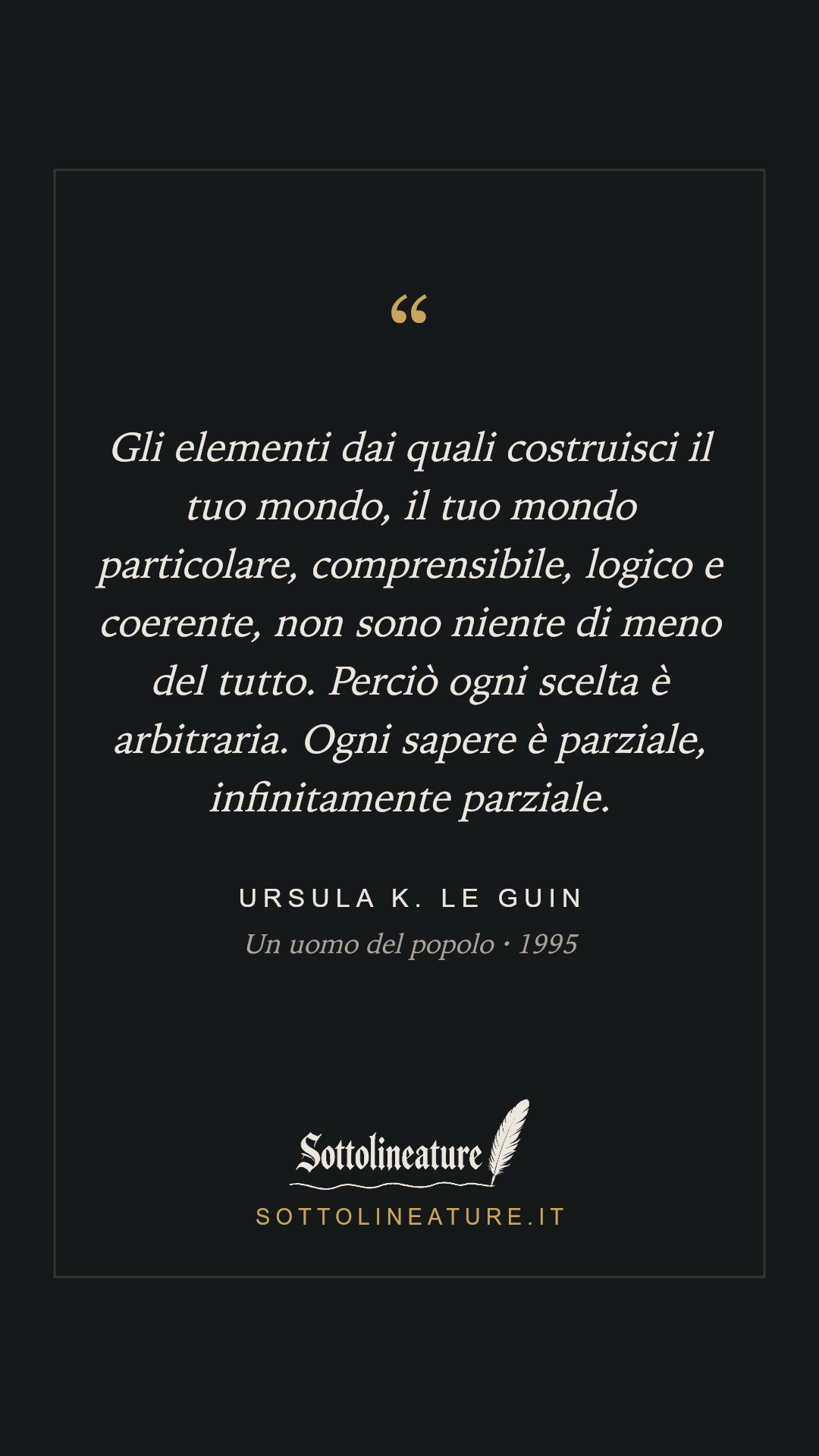 «Gli elementi dai quali costruisci il tuo mondo, il tuo mondo particolare, comprensibile, logico e coerente, non sono niente di meno del tutto. Perciò ogni scelta è arbitraria. Ogni sapere è parziale, infinitamente parziale.» — Ursula K. Le Guin, Un uomo del popolo (1995). Grafica Sottolineature, versione scura.