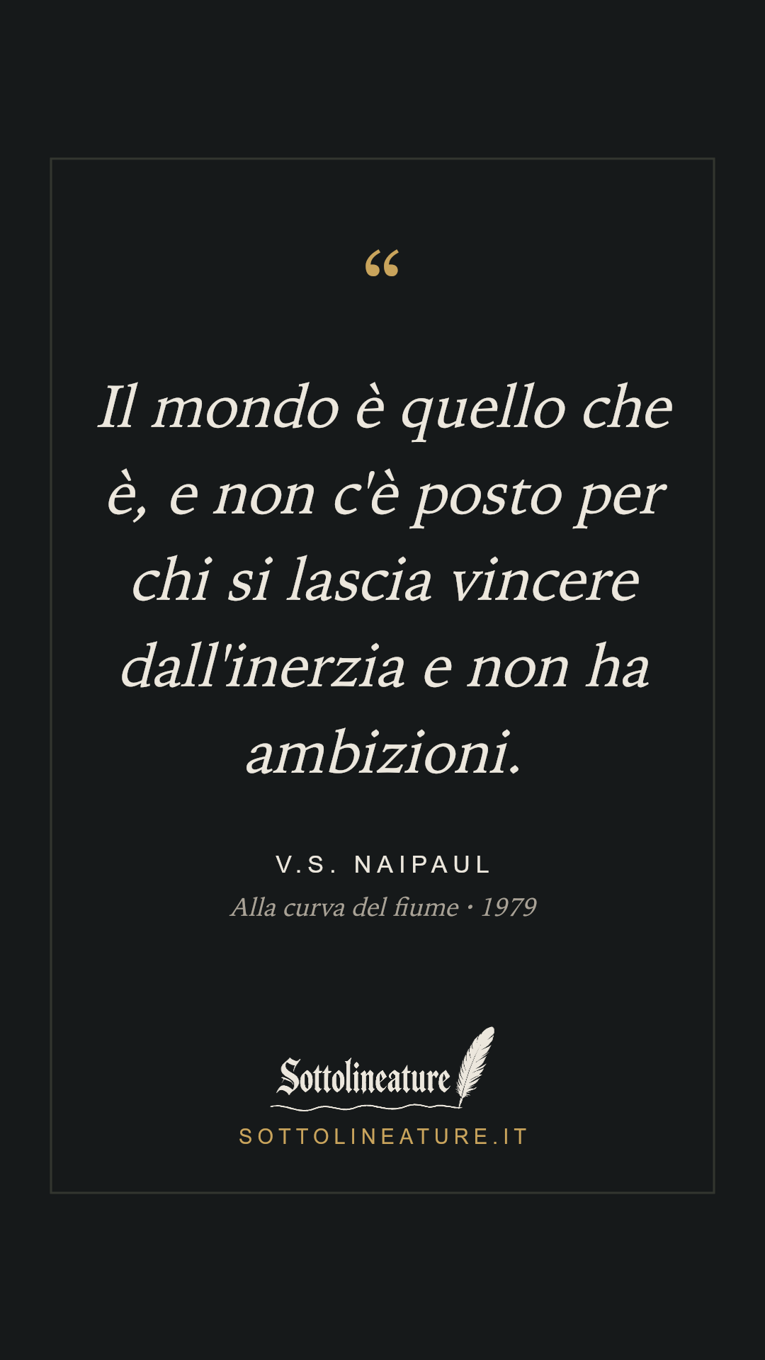 «Il mondo è quello che è, e non c'è posto per chi si lascia vincere dall'inerzia e non ha ambizioni.» — V.S. Naipaul, Alla curva del fiume (1979). Grafica Sottolineature, versione scura.
