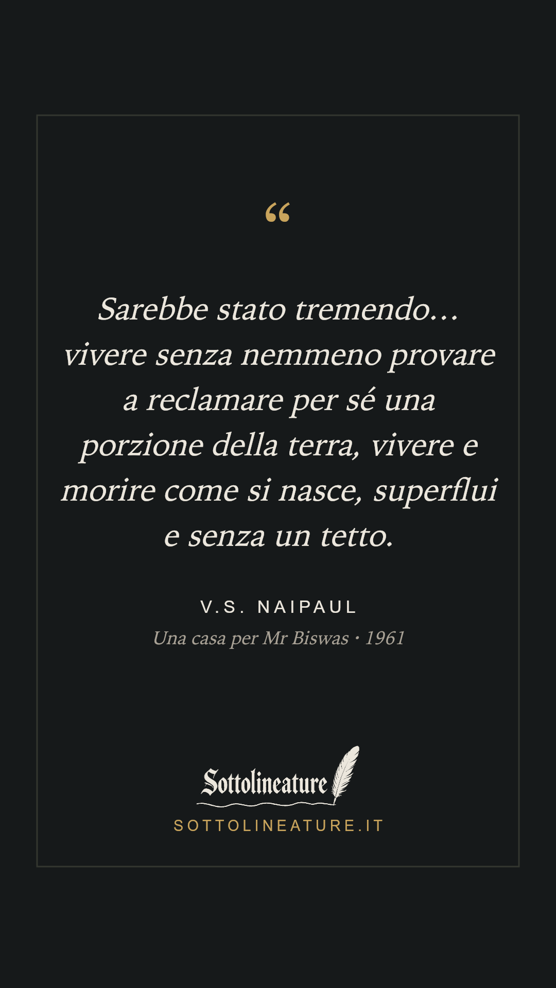 «Sarebbe stato tremendo… vivere senza nemmeno provare a reclamare per sé una porzione della terra, vivere e morire come si nasce, superflui e senza un tetto.» — V.S. Naipaul, Una casa per Mr Biswas (1961). Grafica Sottolineature, versione scura.