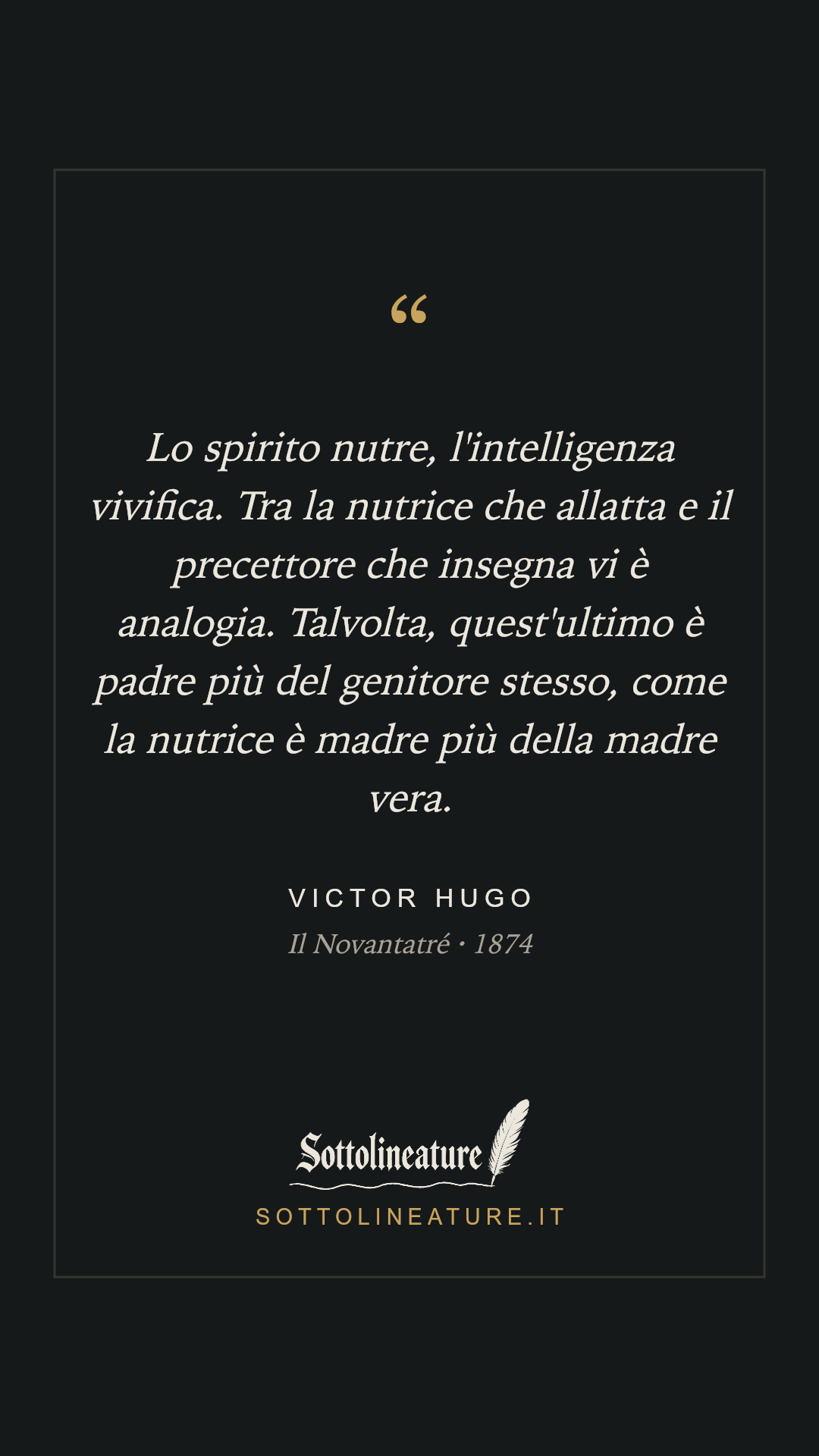 «Lo spirito nutre, l'intelligenza vivifica. Tra la nutrice che allatta e il precettore che insegna vi è analogia. Talvolta, quest'ultimo è padre più del genitore stesso, come la nutrice è madre più della madre vera.» — Victor Hugo, Il Novantatré (1874). Grafica Sottolineature, versione scura.