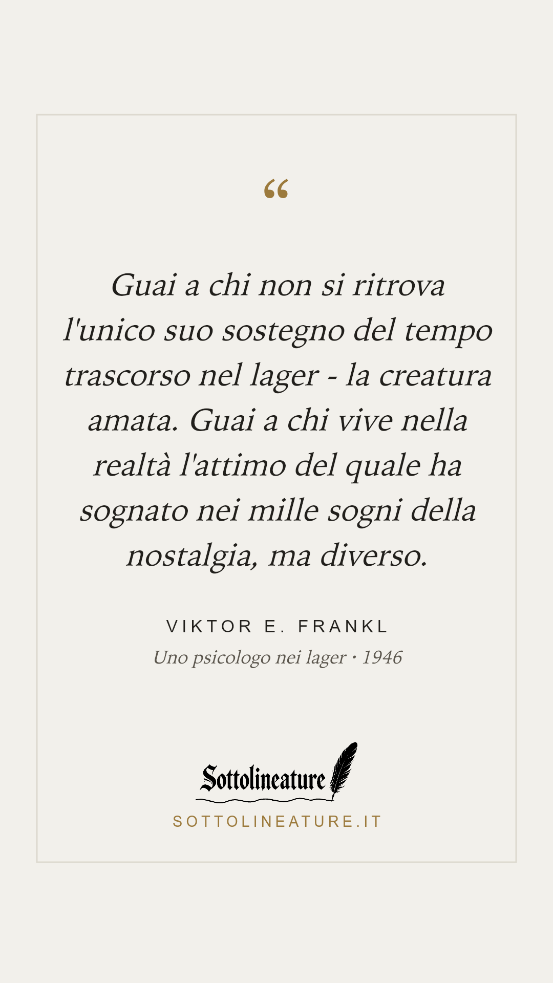 «Guai a chi non si ritrova l'unico suo sostegno del tempo trascorso nel lager - la creatura amata. Guai a chi vive nella realtà l'attimo del quale ha sognato nei mille sogni della nostalgia, ma diverso.» — Viktor E. Frankl, Uno psicologo nei lager (1946). Grafica Sottolineature, versione chiara.