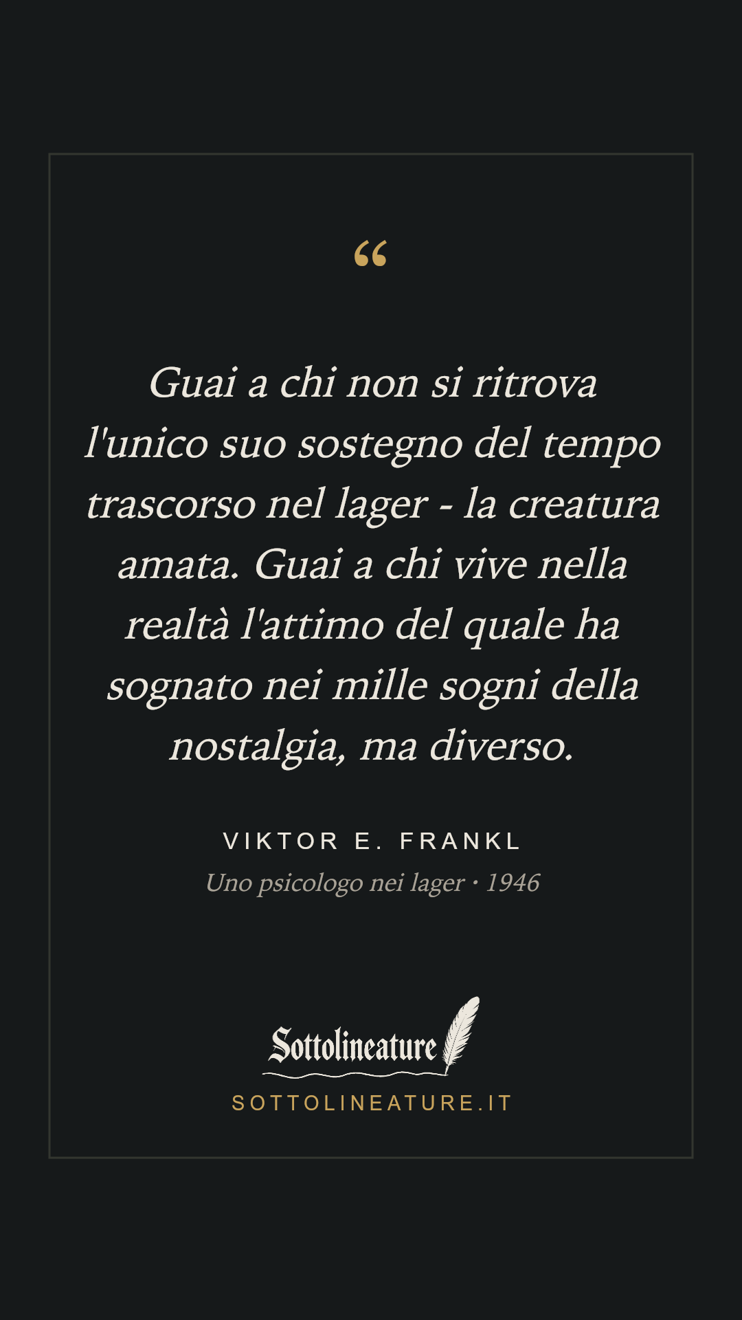 «Guai a chi non si ritrova l'unico suo sostegno del tempo trascorso nel lager - la creatura amata. Guai a chi vive nella realtà l'attimo del quale ha sognato nei mille sogni della nostalgia, ma diverso.» — Viktor E. Frankl, Uno psicologo nei lager (1946). Grafica Sottolineature, versione scura.