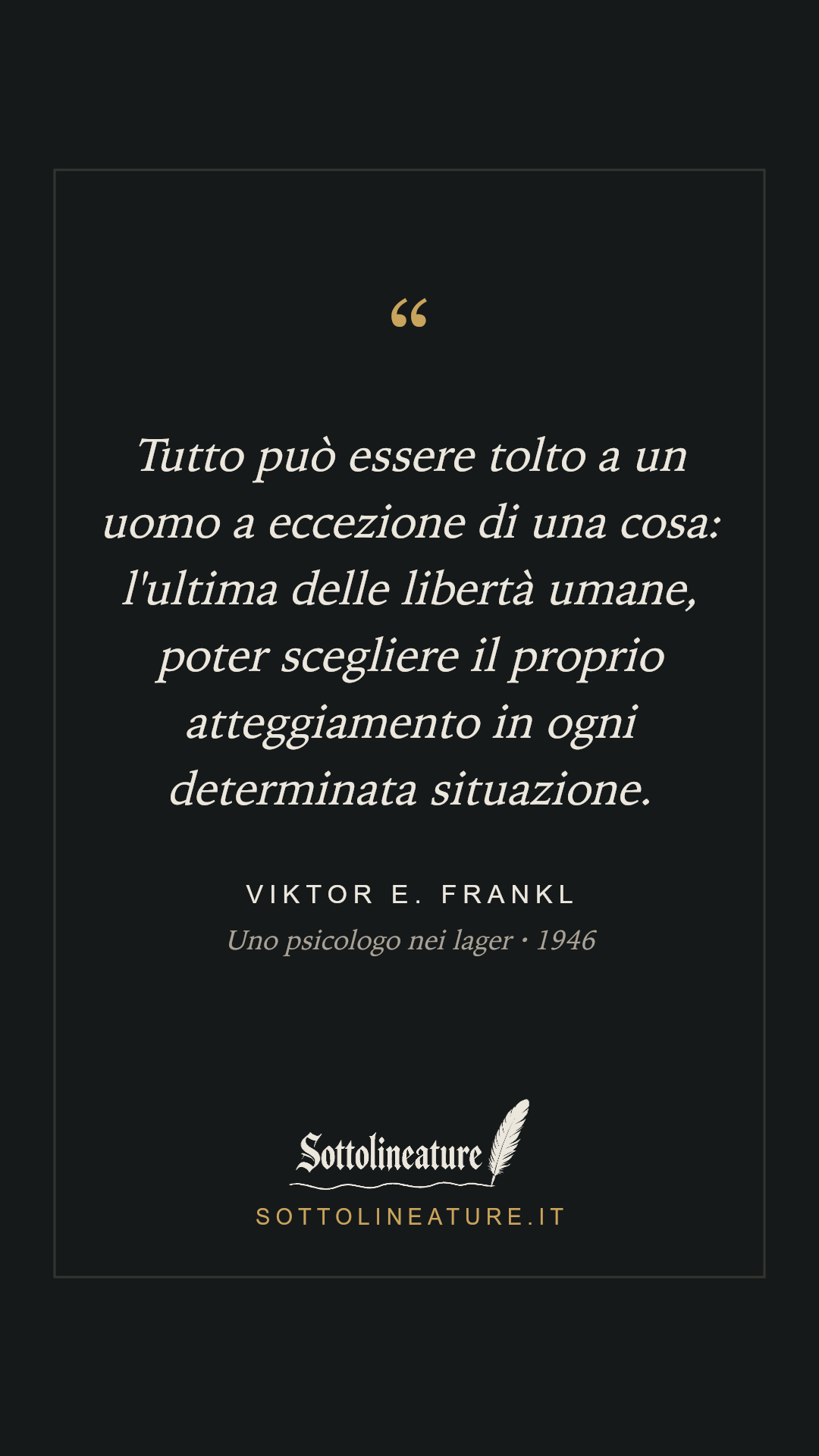 «Tutto può essere tolto a un uomo a eccezione di una cosa: l'ultima delle libertà umane, poter scegliere il proprio atteggiamento in ogni determinata situazione.» — Viktor E. Frankl, Uno psicologo nei lager (1946). Grafica Sottolineature, versione scura.
