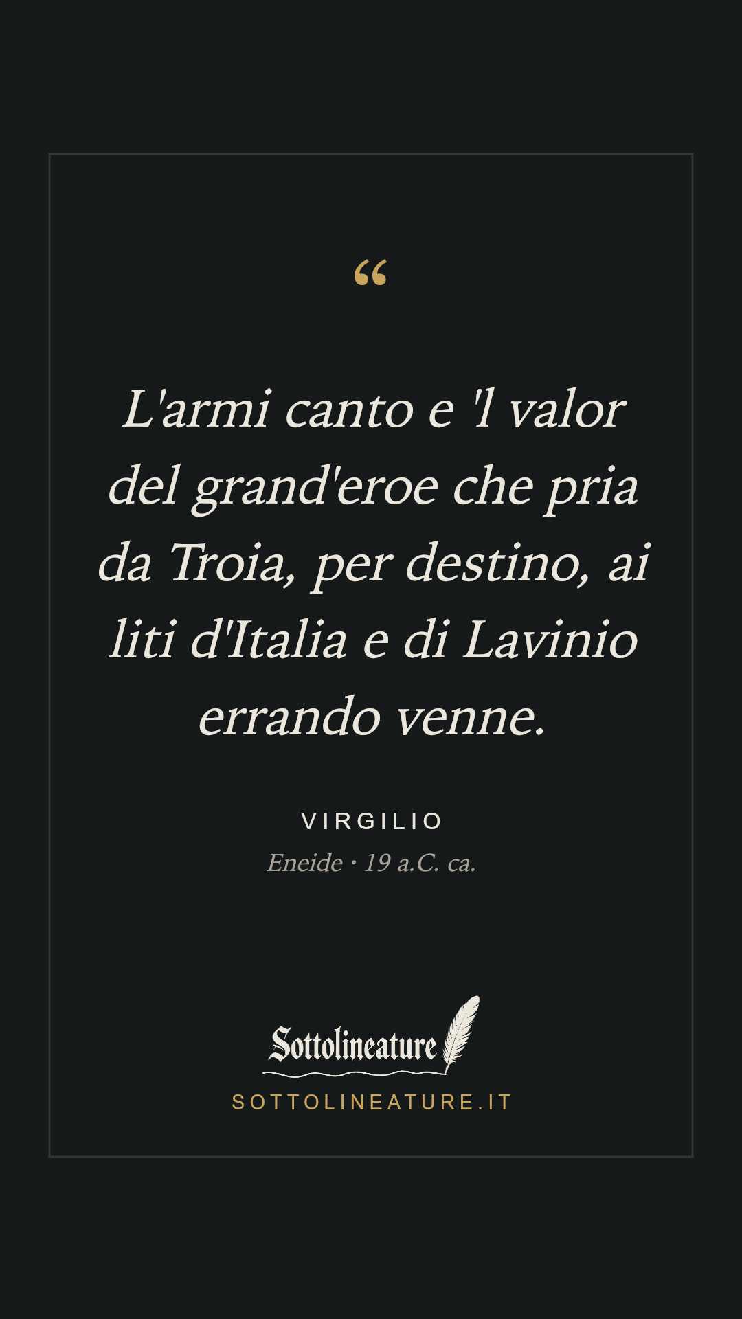 «L'armi canto e 'l valor del grand'eroe che pria da Troia, per destino, ai liti d'Italia e di Lavinio errando venne.» — Virgilio, Eneide (19 a.C. ca.). Grafica Sottolineature, versione scura.