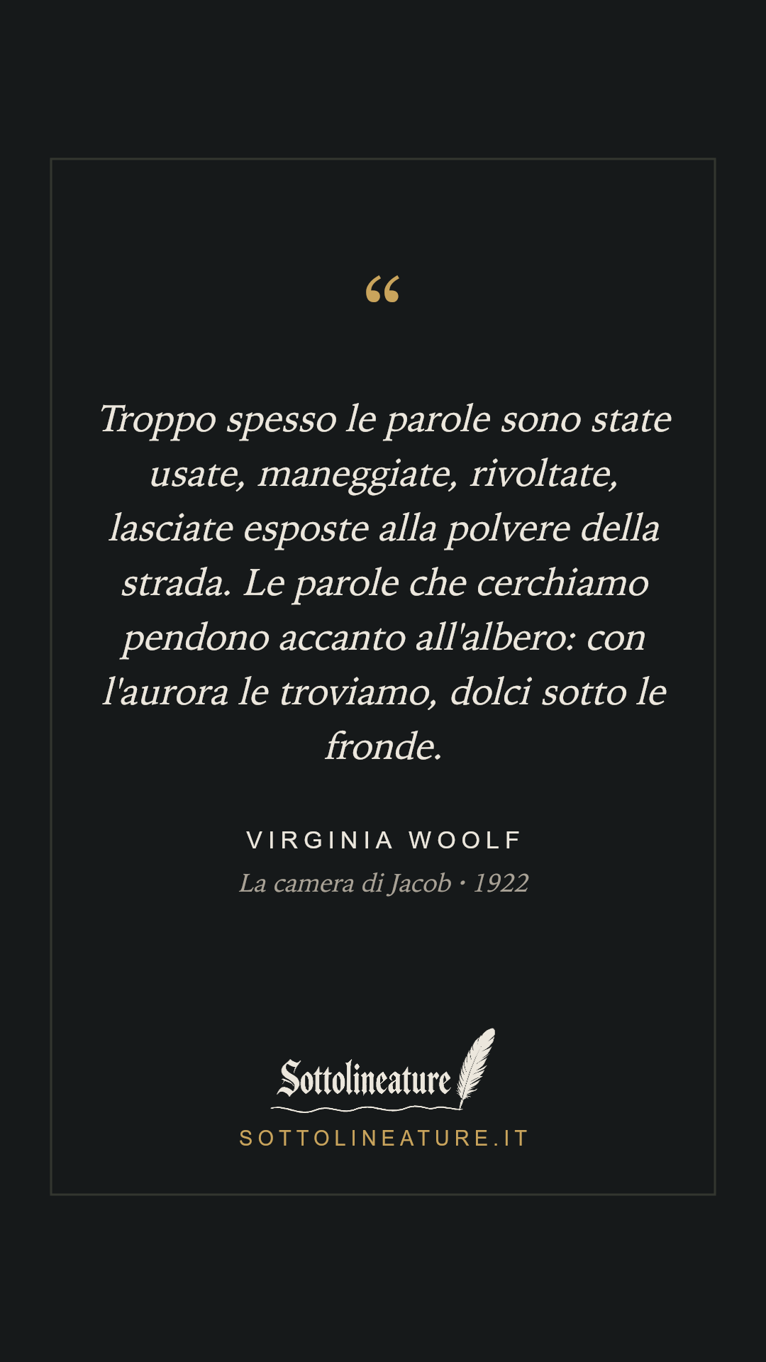 «Troppo spesso le parole sono state usate, maneggiate, rivoltate, lasciate esposte alla polvere della strada. Le parole che cerchiamo pendono accanto all'albero: con l'aurora le troviamo, dolci sotto le fronde.» — Virginia Woolf, La camera di Jacob (1922). Grafica Sottolineature, versione scura.
