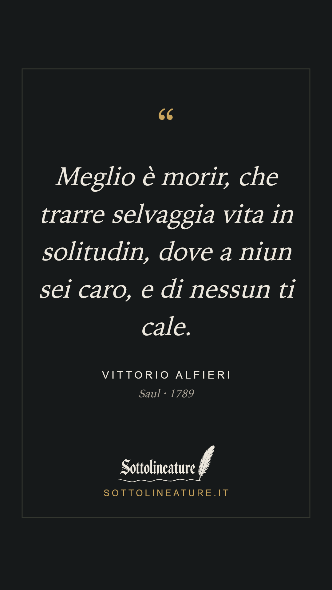 «Meglio è morir, che trarre selvaggia vita in solitudin, dove a niun sei caro, e di nessun ti cale.» — Vittorio Alfieri, Saul (1789). Grafica Sottolineature, versione scura.