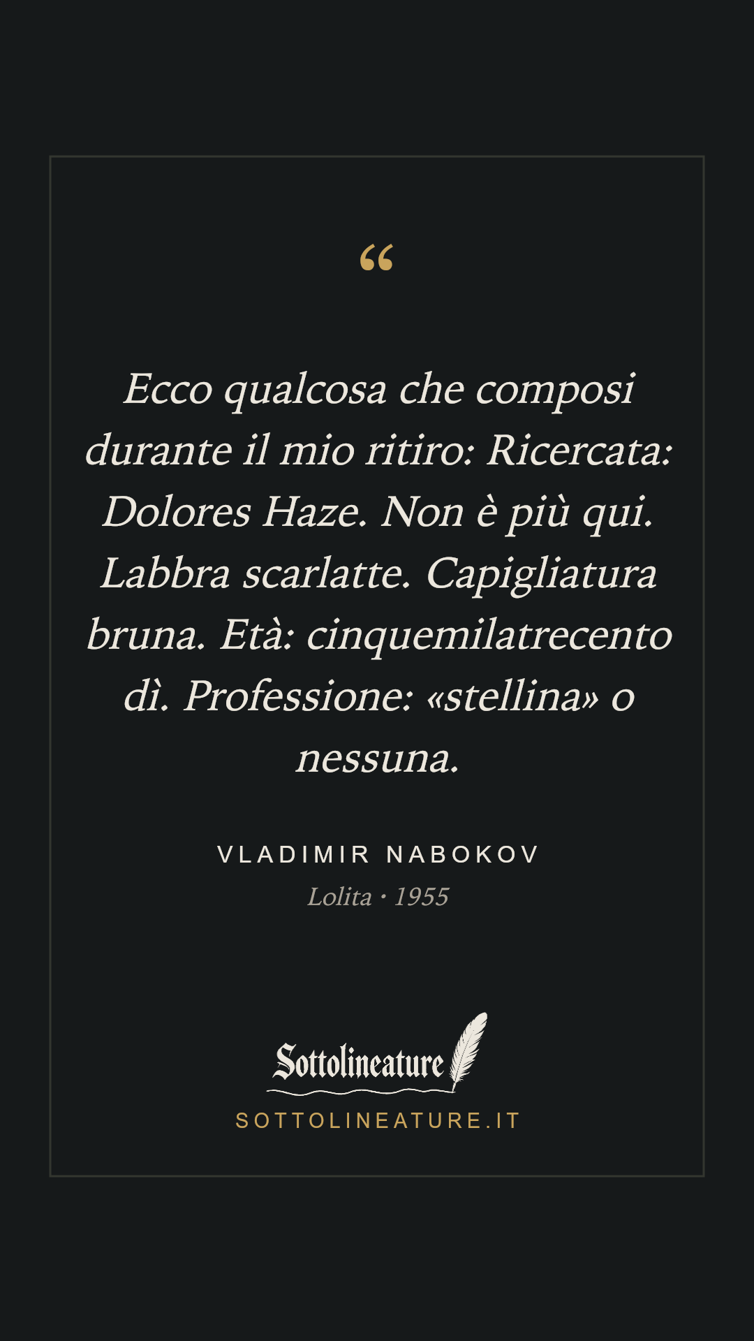 «Ecco qualcosa che composi durante il mio ritiro: Ricercata: Dolores Haze. Non è più qui. Labbra scarlatte. Capigliatura bruna. Età: cinquemilatrecento dì. Professione: «stellina» o nessuna.» — Vladimir Nabokov, Lolita (1955). Grafica Sottolineature, versione scura.
