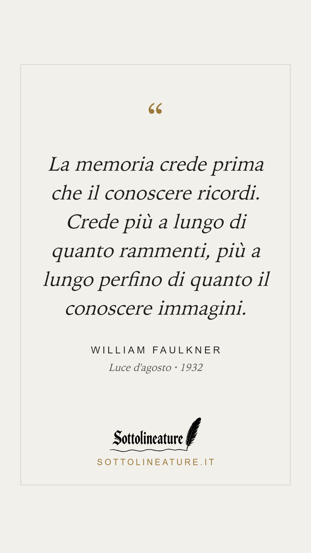 «La memoria crede prima che il conoscere ricordi. Crede più a lungo di quanto rammenti, più a lungo perfino di quanto il conoscere immagini.» — William Faulkner, Luce d'agosto (1932). Grafica Sottolineature, versione chiara.