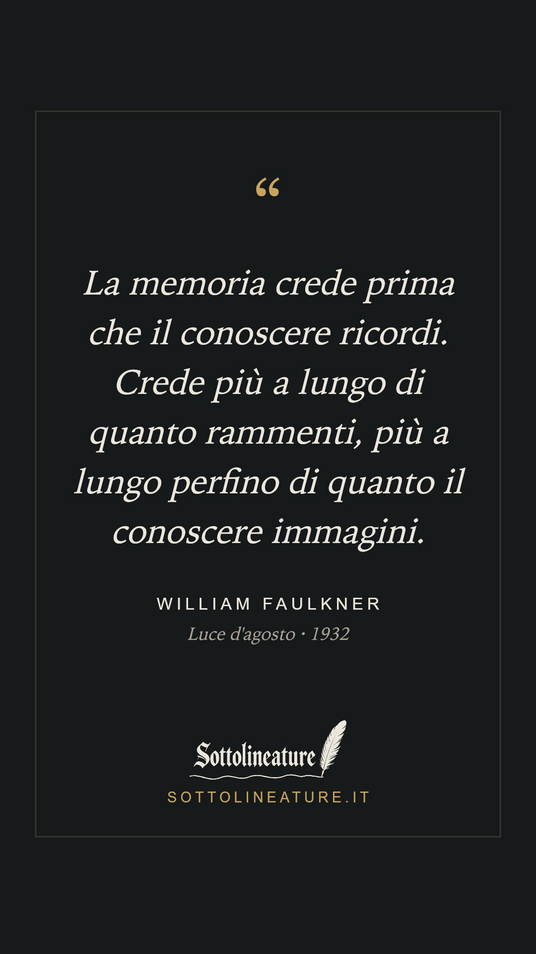 «La memoria crede prima che il conoscere ricordi. Crede più a lungo di quanto rammenti, più a lungo perfino di quanto il conoscere immagini.» — William Faulkner, Luce d'agosto (1932). Grafica Sottolineature, versione scura.