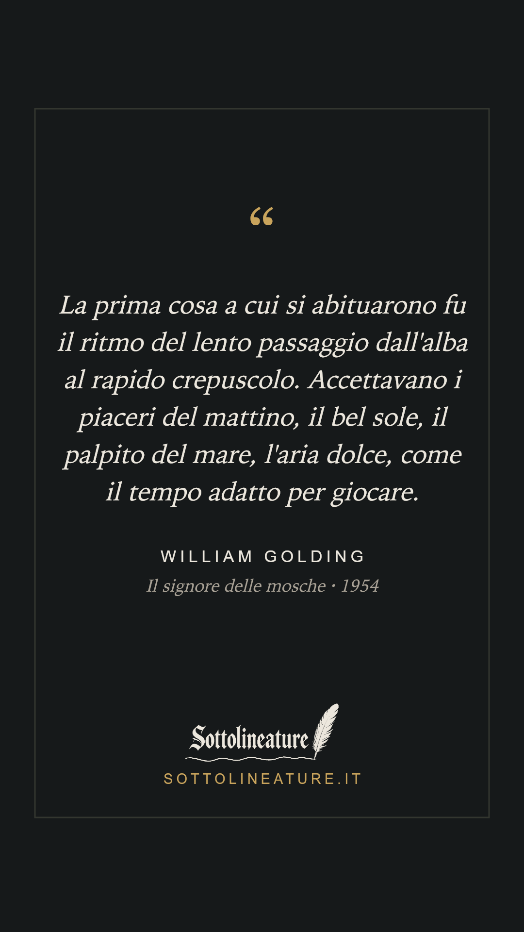 «La prima cosa a cui si abituarono fu il ritmo del lento passaggio dall'alba al rapido crepuscolo. Accettavano i piaceri del mattino, il bel sole, il palpito del mare, l'aria dolce, come il tempo adatto per giocare.» — William Golding, Il signore delle mosche (1954). Grafica Sottolineature, versione scura.