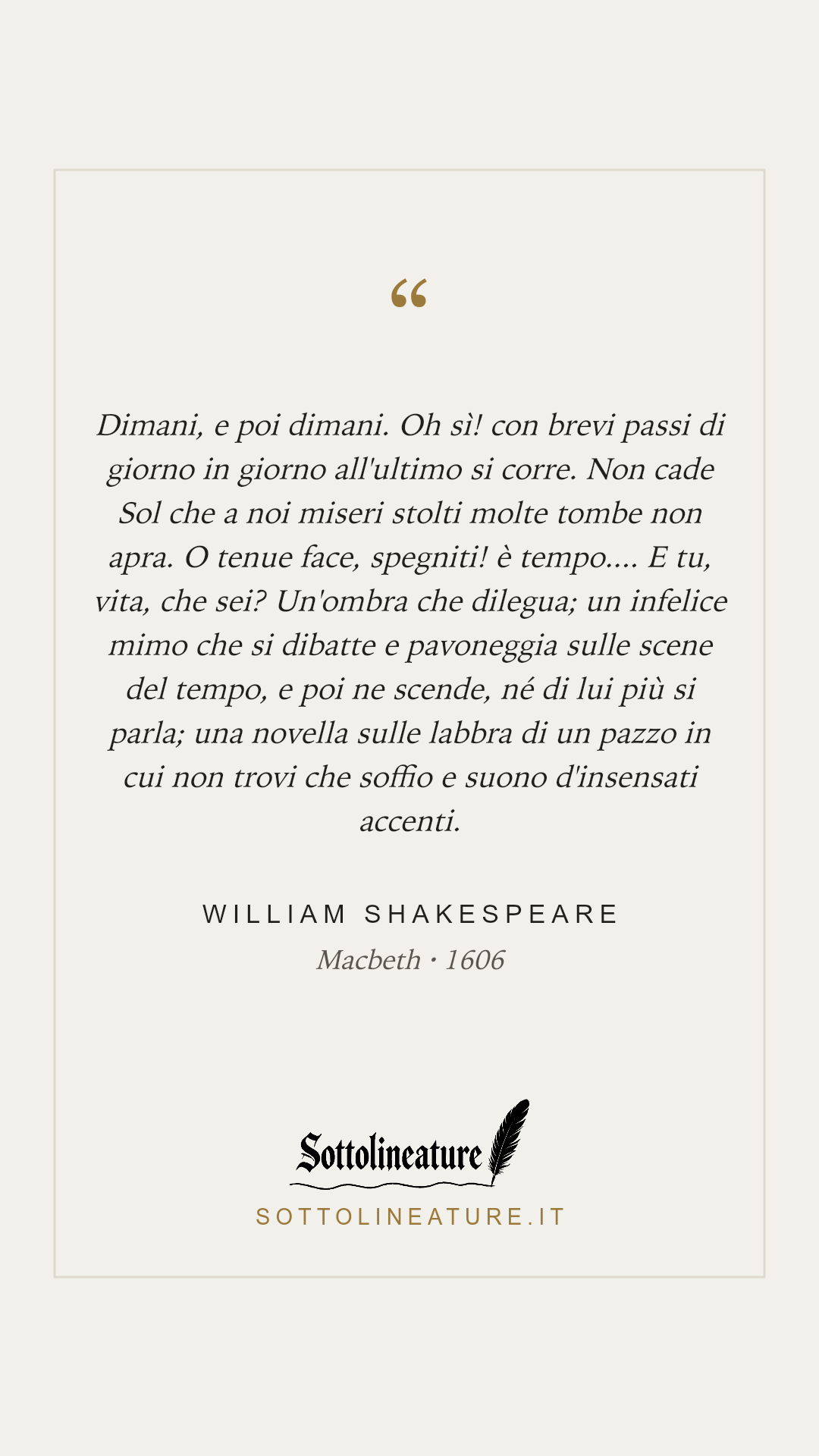 «Dimani, e poi dimani. Oh sì! con brevi passi di giorno in giorno all'ultimo si corre. Non cade Sol che a noi miseri stolti molte tombe non apra. O tenue face, spegniti! è tempo.... E tu, vita, che sei? Un'ombra che dilegua; un infelice mimo che si dibatte e pavoneggia sulle scene del tempo, e poi ne scende, né di lui più si parla; una novella sulle labbra di un pazzo in cui non trovi che soffio e suono d'insensati accenti.» — William Shakespeare, Macbeth (1606). Grafica Sottolineature, versione chiara.