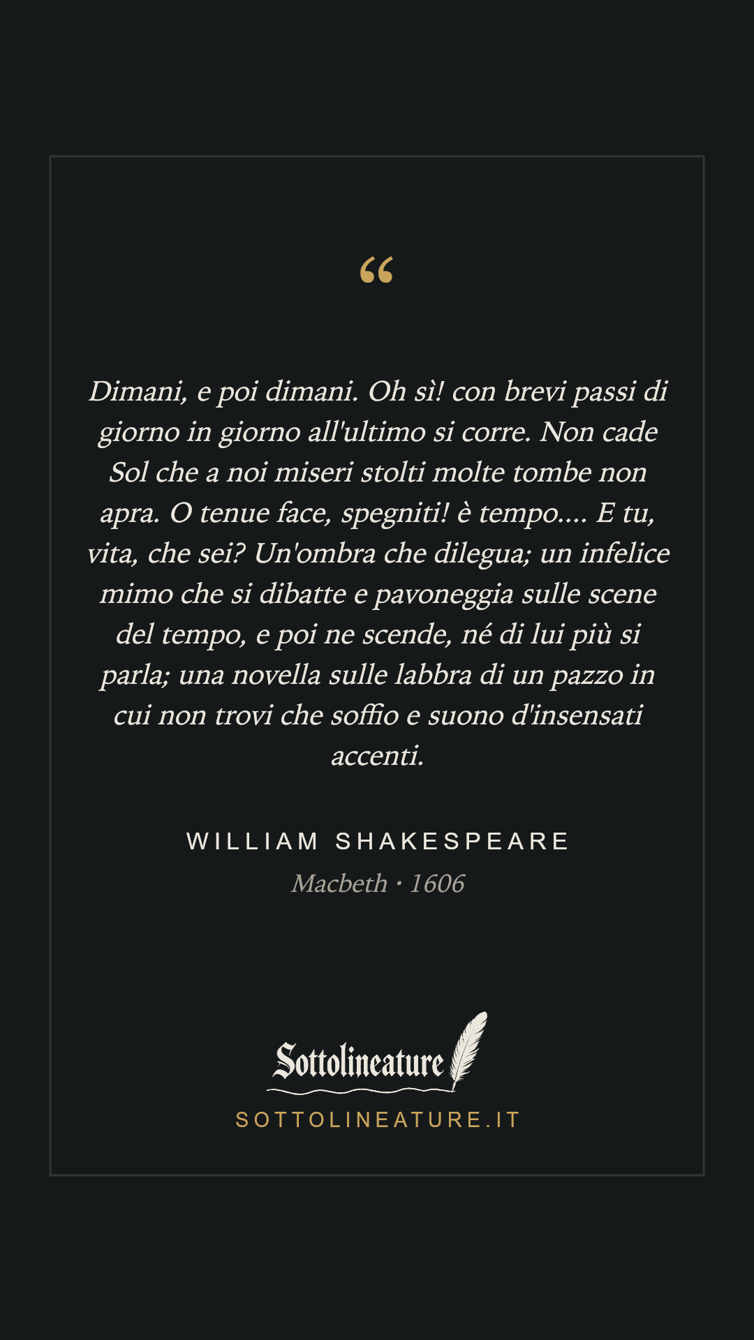 «Dimani, e poi dimani. Oh sì! con brevi passi di giorno in giorno all'ultimo si corre. Non cade Sol che a noi miseri stolti molte tombe non apra. O tenue face, spegniti! è tempo.... E tu, vita, che sei? Un'ombra che dilegua; un infelice mimo che si dibatte e pavoneggia sulle scene del tempo, e poi ne scende, né di lui più si parla; una novella sulle labbra di un pazzo in cui non trovi che soffio e suono d'insensati accenti.» — William Shakespeare, Macbeth (1606). Grafica Sottolineature, versione scura.