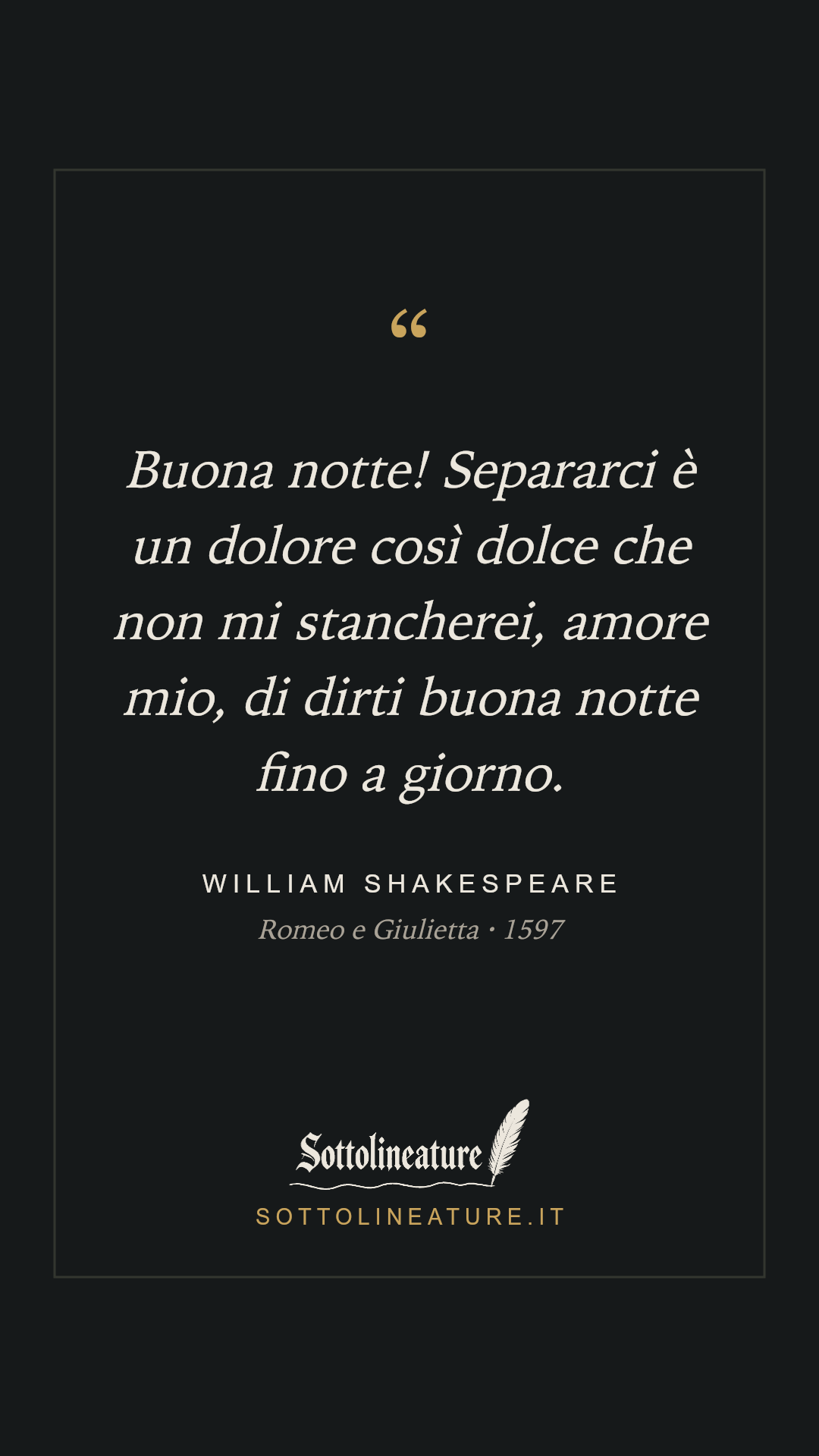 «Buona notte! Separarci è un dolore così dolce che non mi stancherei, amore mio, di dirti buona notte fino a giorno.» — William Shakespeare, Romeo e Giulietta (1597). Grafica Sottolineature, versione scura.