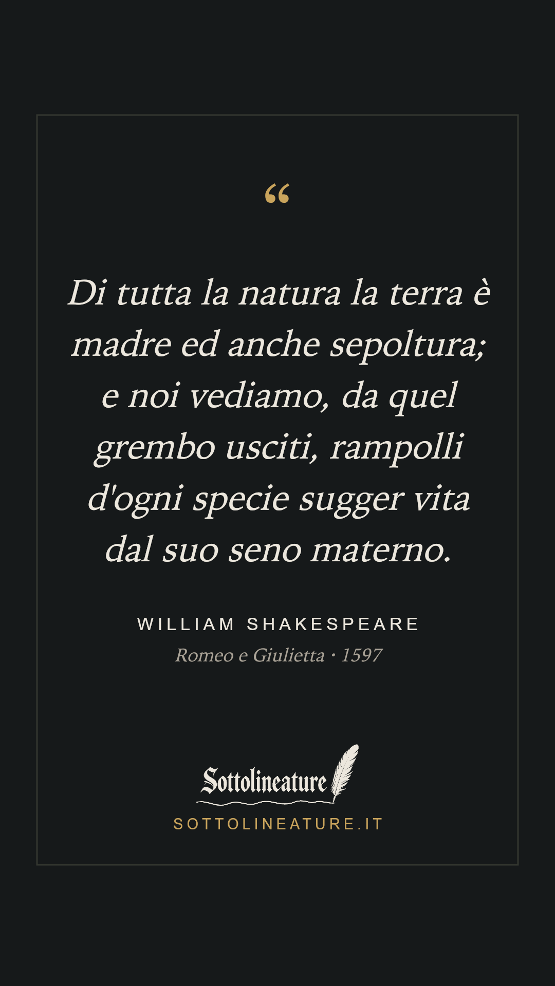 «Di tutta la natura la terra è madre ed anche sepoltura; e noi vediamo, da quel grembo usciti, rampolli d'ogni specie sugger vita dal suo seno materno.» — William Shakespeare, Romeo e Giulietta (1597). Grafica Sottolineature, versione scura.