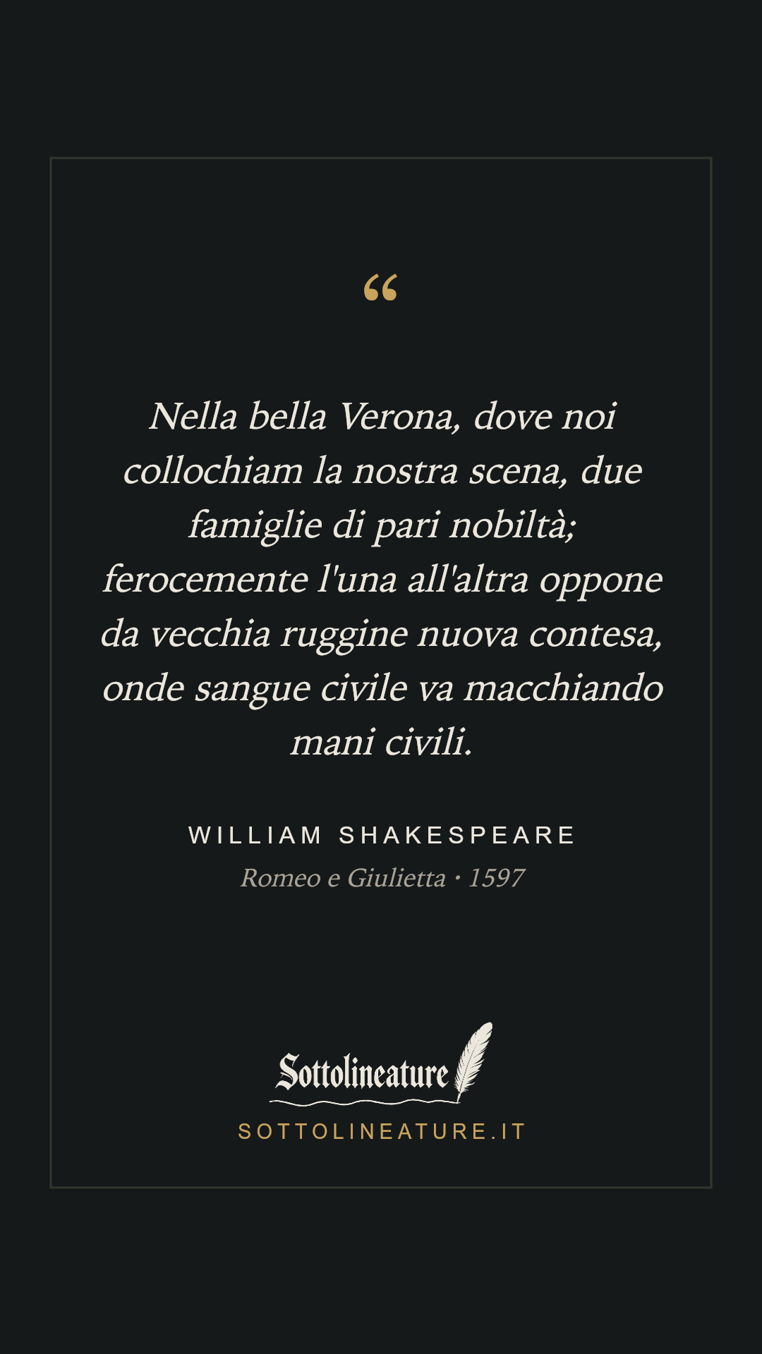 «Nella bella Verona, dove noi collochiam la nostra scena, due famiglie di pari nobiltà; ferocemente l'una all'altra oppone da vecchia ruggine nuova contesa, onde sangue civile va macchiando mani civili.» — William Shakespeare, Romeo e Giulietta (1597). Grafica Sottolineature, versione scura.