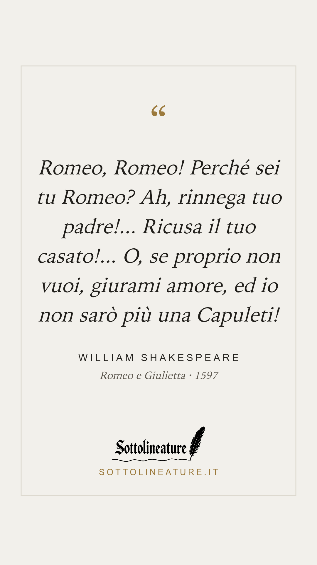 «Romeo, Romeo! Perché sei tu Romeo? Ah, rinnega tuo padre!... Ricusa il tuo casato!... O, se proprio non vuoi, giurami amore, ed io non sarò più una Capuleti!» — William Shakespeare, Romeo e Giulietta (1597). Grafica Sottolineature, versione chiara.