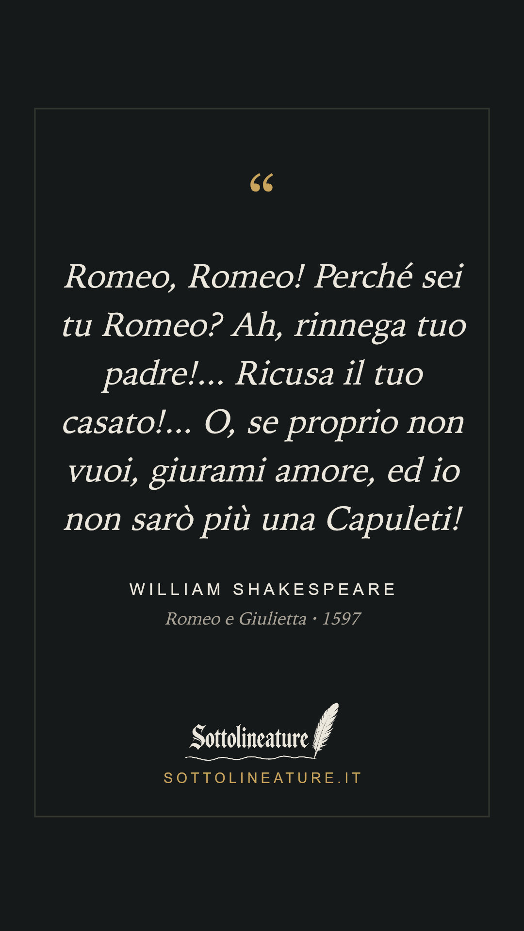 «Romeo, Romeo! Perché sei tu Romeo? Ah, rinnega tuo padre!... Ricusa il tuo casato!... O, se proprio non vuoi, giurami amore, ed io non sarò più una Capuleti!» — William Shakespeare, Romeo e Giulietta (1597). Grafica Sottolineature, versione scura.