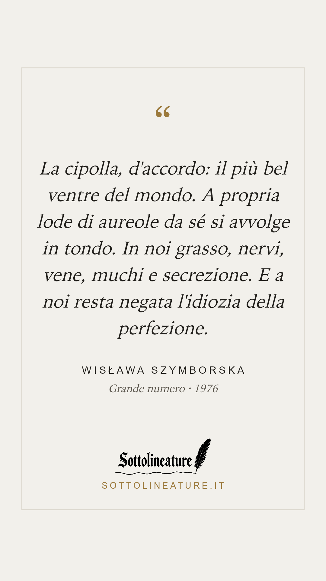 «La cipolla, d'accordo: il più bel ventre del mondo. A propria lode di aureole da sé si avvolge in tondo. In noi grasso, nervi, vene, muchi e secrezione. E a noi resta negata l'idiozia della perfezione.» — Wisława Szymborska, Grande numero (1976). Grafica Sottolineature, versione chiara.