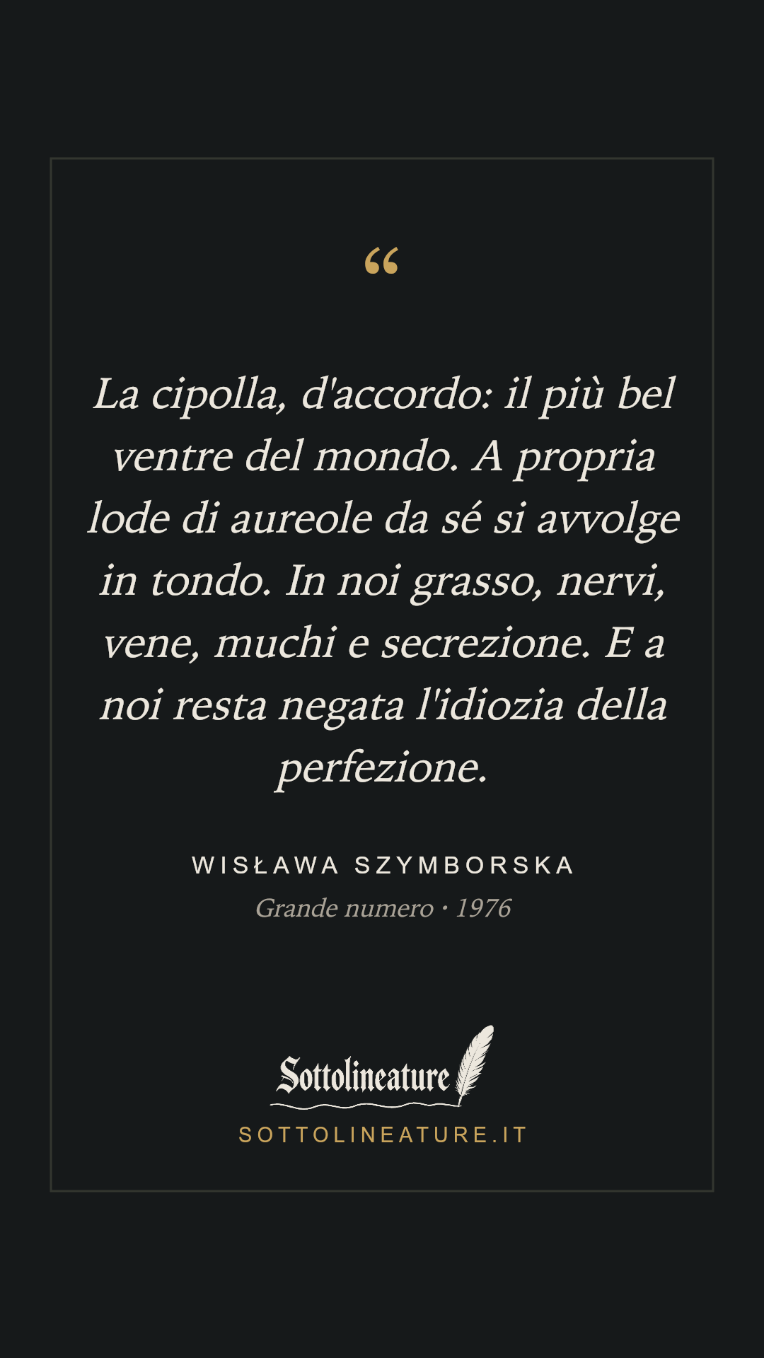 «La cipolla, d'accordo: il più bel ventre del mondo. A propria lode di aureole da sé si avvolge in tondo. In noi grasso, nervi, vene, muchi e secrezione. E a noi resta negata l'idiozia della perfezione.» — Wisława Szymborska, Grande numero (1976). Grafica Sottolineature, versione scura.