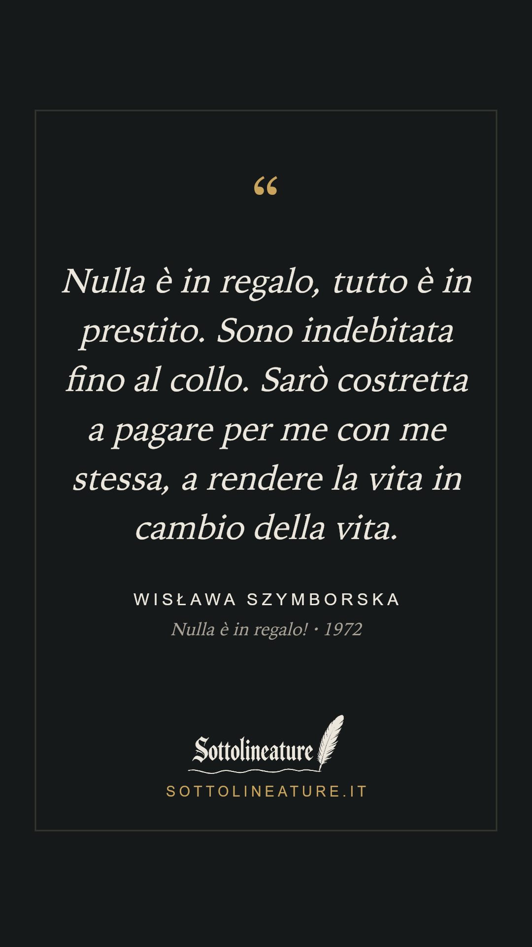 «Nulla è in regalo, tutto è in prestito. Sono indebitata fino al collo. Sarò costretta a pagare per me con me stessa, a rendere la vita in cambio della vita.» — Wisława Szymborska, Nulla è in regalo! (1972). Grafica Sottolineature, versione scura.