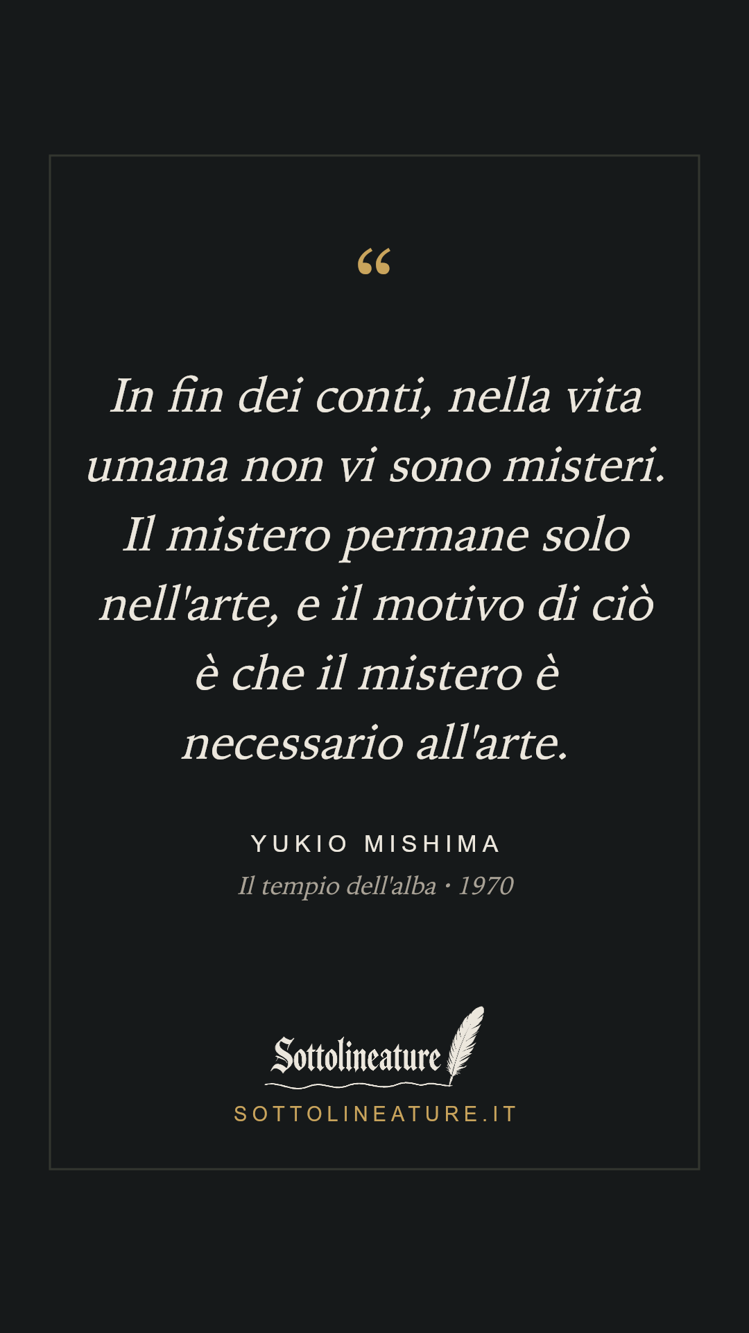 «In fin dei conti, nella vita umana non vi sono misteri. Il mistero permane solo nell'arte, e il motivo di ciò è che il mistero è necessario all'arte.» — Yukio Mishima, Il tempio dell'alba (1970). Grafica Sottolineature, versione scura.