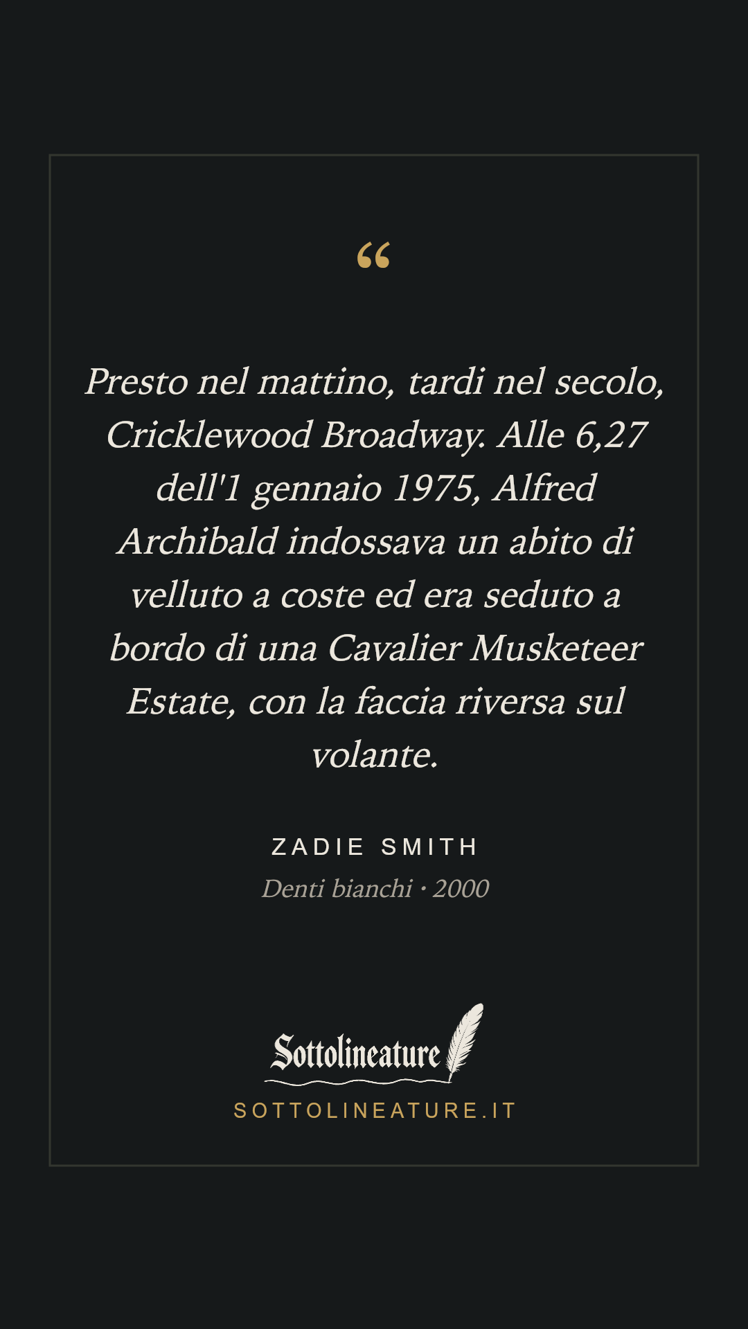 «Presto nel mattino, tardi nel secolo, Cricklewood Broadway. Alle 6,27 dell'1 gennaio 1975, Alfred Archibald indossava un abito di velluto a coste ed era seduto a bordo di una Cavalier Musketeer Estate, con la faccia riversa sul volante.» — Zadie Smith, Denti bianchi (2000). Grafica Sottolineature, versione scura.